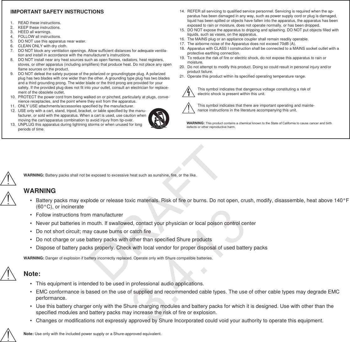 IMPORTANT SAFETY INSTRUCTIONS1.  READ these instructions. 2.  KEEP these instructions. 3.  HEED all warnings.4.  FOLLOW all instructions. 5.  DO NOT use this apparatus near water. 6.  CLEAN ONLY with dry cloth. 7.  DO NOT block any ventilation openings. Allow sufficient distances for adequate ventila-tion and install in accordance with the manufacturer’s instructions. 8.  DO NOT install near any heat sources such as open flames, radiators, heat registers, stoves, or other apparatus (including amplifiers) that produce heat. Do not place any open flame sources on the product. 9.  DO NOT defeat the safety purpose of the polarized or groundingtype plug. A polarized plug has two blades with one wider than the other. A grounding type plug has two blades and a third grounding prong. The wider blade or the third prong are provided for your safety. If the provided plug does not fit into your outlet, consult an electrician for replace-ment of the obsolete outlet. 10.  PROTECT the power cord from being walked on or pinched, particularly at plugs, conve-nience receptacles, and the point where they exit from the apparatus. 11.  ONLY USE attachments/accessories specified by the manufacturer.12.  USE only with a cart, stand, tripod, bracket, or table specified by the manu-facturer, or sold with the apparatus. When a cart is used, use caution when moving the cart/apparatus combination to avoid injury from tip-over.13.  UNPLUG this apparatus during lightning storms or when unused for long periods of time. 14.  REFER all servicing to qualified service personnel. Servicing is required when the ap-paratus has been damaged in any way, such as power supply cord or plug is damaged, liquid has been spilled or objects have fallen into the apparatus, the apparatus has been exposed to rain or moisture, does not operate normally, or has been dropped. 15.  DO NOT expose the apparatus to dripping and splashing. DO NOT put objects filled with liquids, such as vases, on the apparatus. 16.  The MAINS plug or an appliance coupler shall remain readily operable. 17.  The airborne noise of the Apparatus does not exceed 70dB (A). 18.  Apparatus with CLASS I construction shall be connected to a MAINS socket outlet with a protective earthing connection. 19.  To reduce the risk of fire or electric shock, do not expose this apparatus to rain or moisture. 20.  Do not attempt to modify this product. Doing so could result in personal injury and/or product failure.21.  Operate this product within its specified operating temperature range.This symbol indicates that dangerous voltage constituting a risk of electric shock is present within this unit. This symbol indicates that there are important operating and mainte-nance instructions in the literature accompanying this unit. WARNING: This product contains a chemical known to the State of California to cause cancer and birth defects or other reproductive harm.WARNING: Battery packs shall not be exposed to excessive heat such as sunshine, fire, or the like. WARNING•  Battery packs may explode or release toxic materials. Risk of fire or burns. Do not open, crush, modify, disassemble, heat above 140°F (60°C), or incinerate•  Follow instructions from manufacturer•  Never put batteries in mouth. If swallowed, contact your physician or local poison control center•  Do not short circuit; may cause burns or catch fire•  Do not charge or use battery packs with other than specified Shure products•  Dispose of battery packs properly. Check with local vendor for proper disposal of used battery packsWARNING: Danger of explosion if battery incorrectly replaced. Operate only with Shure compatible batteries.Note: •  This equipment is intended to be used in professional audio applications. •  EMC conformance is based on the use of supplied and recommended cable types. The use of other cable types may degrade EMC performance. •  Use this battery charger only with the Shure charging modules and battery packs for which it is designed. Use with other than the specified modules and battery packs may increase the risk of fire or explosion. •  Changes or modifications not expressly approved by Shure Incorporated could void your authority to operate this equipment. Note: Use only with the included power supply or a Shure-approved equivalent. DRAFT 3.4.13