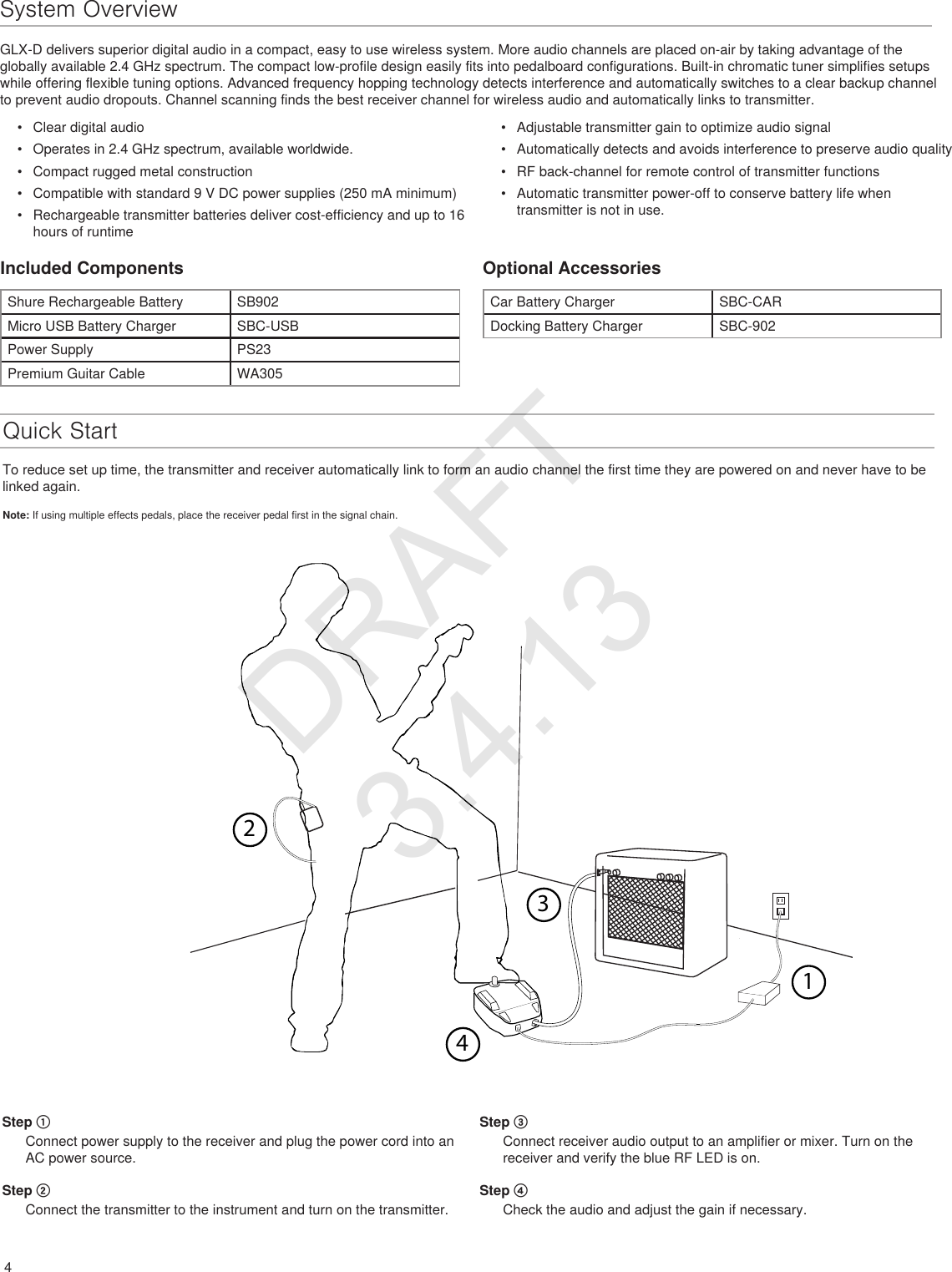 23414System OverviewGLX-D delivers superior digital audio in a compact, easy to use wireless system. More audio channels are placed on-air by taking advantage of the globally available 2.4 GHz spectrum. The compact low-profile design easily fits into pedalboard configurations. Built-in chromatic tuner simplifies setups while offering flexible tuning options. Advanced frequency hopping technology detects interference and automatically switches to a clear backup channel to prevent audio dropouts. Channel scanning finds the best receiver channel for wireless audio and automatically links to transmitter.•  Clear digital audio•  Operates in 2.4 GHz spectrum, available worldwide.•  Compact rugged metal construction•  Compatible with standard 9 V DC power supplies (250 mA minimum)•  Rechargeable transmitter batteries deliver cost-efficiency and up to 16 hours of runtime •  Adjustable transmitter gain to optimize audio signal•  Automatically detects and avoids interference to preserve audio quality•  RF back-channel for remote control of transmitter functions•  Automatic transmitter power-off to conserve battery life when transmitter is not in use.Included ComponentsShure Rechargeable Battery SB902Micro USB Battery Charger SBC-USBPower Supply PS23Premium Guitar Cable WA305Optional AccessoriesCar Battery Charger SBC-CARDocking Battery Charger SBC-902Quick StartTo reduce set up time, the transmitter and receiver automatically link to form an audio channel the first time they are powered on and never have to be linked again.Note: If using multiple effects pedals, place the receiver pedal first in the signal chain. Step ① Connect power supply to the receiver and plug the power cord into an AC power source.Step ②Connect the transmitter to the instrument and turn on the transmitter.Step ③Connect receiver audio output to an amplifier or mixer. Turn on the receiver and verify the blue RF LED is on. Step ④Check the audio and adjust the gain if necessary.DRAFT 3.4.13