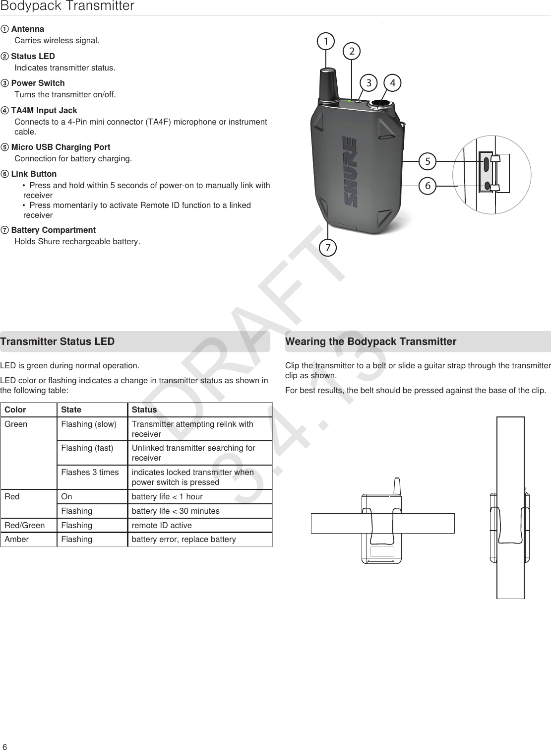 6Bodypack TransmitterTransmitter Status LED ① AntennaCarries wireless signal.② Status LEDIndicates transmitter status.③ Power SwitchTurns the transmitter on/off.④ TA4M Input JackConnects to a 4-Pin mini connector (TA4F) microphone or instrument cable.⑤ Micro USB Charging PortConnection for battery charging.⑥ Link Button•  Press and hold within 5 seconds of power-on to manually link with receiver•  Press momentarily to activate Remote ID function to a linked receiver⑦ Battery CompartmentHolds Shure rechargeable battery. Wearing the Bodypack TransmitterClip the transmitter to a belt or slide a guitar strap through the transmitter clip as shown.  For best results, the belt should be pressed against the base of the clip. LED is green during normal operation. LED color or flashing indicates a change in transmitter status as shown in the following table:Color State StatusGreen Flashing (slow) Transmitter attempting relink with receiverFlashing (fast) Unlinked transmitter searching for receiverFlashes 3 times indicates locked transmitter when power switch is pressedRed On battery life &lt; 1 hourFlashing battery life &lt; 30 minutesRed/Green Flashing remote ID activeAmber Flashing battery error, replace batteryDRAFT 3.4.13