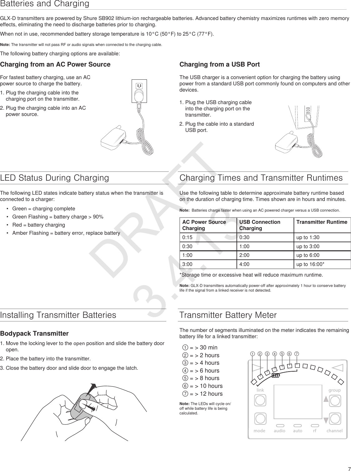 7Batteries and ChargingLED Status During ChargingThe following LED states indicate battery status when the transmitter is connected to a charger: •  Green = charging complete•  Green Flashing = battery charge &gt; 90% •  Red = battery charging•  Amber Flashing = battery error, replace batteryCharging Times and Transmitter RuntimesUse the following table to determine approximate battery runtime based on the duration of charging time. Times shown are in hours and minutes.Note:  Batteries charge faster when using an AC powered charger versus a USB connection.AC Power Source ChargingUSB Connection ChargingTransmitter Runtime0:15 0:30 up to 1:300:30 1:00 up to 3:00 1:00 2:00 up to 6:003:00 4:00 up to 16:00**Storage time or excessive heat will reduce maximum runtime.Note: GLX-D transmitters automatically power-off after approximately 1 hour to conserve battery life if the signal from a linked receiver is not detected. Installing Transmitter BatteriesBodypack Transmitter1. Move the locking lever to the open position and slide the battery door open.2. Place the battery into the transmitter.3. Close the battery door and slide door to engage the latch.GLX-D transmitters are powered by Shure SB902 lithium-ion rechargeable batteries. Advanced battery chemistry maximizes runtimes with zero memory effects, eliminating the need to discharge batteries prior to charging.When not in use, recommended battery storage temperature is 10°C (50°F) to 25°C (77°F).Note: The transmitter will not pass RF or audio signals when connected to the charging cable.The following battery charging options are available:linkmode autoaudio rf channelgroup①②③④⑤⑥⑦Transmitter Battery MeterThe number of segments illuminated on the meter indicates the remaining battery life for a linked transmitter:① = &gt; 30 min② = &gt; 2 hours③ = &gt; 4 hours④ = &gt; 6 hours⑤ = &gt; 8 hours⑥ = &gt; 10 hours⑦ = &gt; 12 hoursNote: The LEDs will cycle on/off while battery life is being calculated.Charging from a USB PortCharging from an AC Power SourceFor fastest battery charging, use an AC power source to charge the battery.1. Plug the charging cable into the charging port on the transmitter.2. Plug the charging cable into an AC power source.The USB charger is a convenient option for charging the battery using power from a standard USB port commonly found on computers and other devices.1. Plug the USB charging cable into the charging port on the transmitter.2. Plug the cable into a standard USB port.DRAFT 3.4.13
