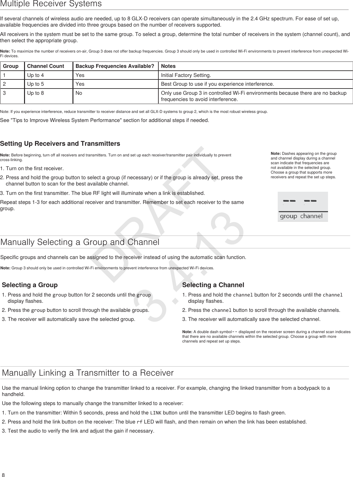 8Multiple Receiver SystemsIf several channels of wireless audio are needed, up to 8 GLX-D receivers can operate simultaneously in the 2.4 GHz spectrum. For ease of set up, available frequencies are divided into three groups based on the number of receivers supported. All receivers in the system must be set to the same group. To select a group, determine the total number of receivers in the system (channel count), and then select the appropriate group. Note: To maximize the number of receivers on-air, Group 3 does not offer backup frequencies. Group 3 should only be used in controlled Wi-Fi environments to prevent interference from unexpected Wi-Fi devices.Group Channel Count Backup Frequencies Available? Notes1 Up to 4 Yes Initial Factory Setting.2 Up to 5 Yes Best Group to use if you experience interference.3Up to 8 No Only use Group 3 in controlled Wi-Fi environments because there are no backup frequencies to avoid interference.Note: If you experience interference, reduce transmitter to receiver distance and set all GLX-D systems to group 2, which is the most robust wireless group.See &quot;Tips to Improve Wireless System Performance&quot; section for additional steps if needed.Setting Up Receivers and TransmittersNote: Before beginning, turn off all receivers and transmitters. Turn on and set up each receiver/transmitter pair individually to prevent cross-linking.1. Turn on the first receiver.2. Press and hold the group button to select a group (if necessary) or if the group is already set, press the channel button to scan for the best available channel.3. Turn on the first transmitter. The blue RF light will illuminate when a link is established.Repeat steps 1-3 for each additional receiver and transmitter. Remember to set each receiver to the same group.Manually Selecting a Group and ChannelSpecific groups and channels can be assigned to the receiver instead of using the automatic scan function. Note: Group 3 should only be used in controlled Wi-Fi environments to prevent interference from unexpected Wi-Fi devices.Manually Linking a Transmitter to a ReceiverUse the manual linking option to change the transmitter linked to a receiver. For example, changing the linked transmitter from a bodypack to a handheld.Use the following steps to manually change the transmitter linked to a receiver:1. Turn on the transmitter: Within 5 seconds, press and hold the LINK button until the transmitter LED begins to flash green.2. Press and hold the link button on the receiver: The blue rf LED will flash, and then remain on when the link has been established.3. Test the audio to verify the link and adjust the gain if necessary.Note: Dashes appearing on the group and channel display during a channel scan indicate that frequencies are not available in the selected group. Choose a group that supports more receivers and repeat the set up steps. Selecting a Group1. Press and hold the group button for 2 seconds until the group display flashes.2. Press the group button to scroll through the available groups.3. The receiver will automatically save the selected group.Selecting a Channel1. Press and hold the channel button for 2 seconds until the channel display flashes.2. Press the channel button to scroll through the available channels.3. The receiver will automatically save the selected channel.Note: A double dash symbol-- displayed on the receiver screen during a channel scan indicates that there are no available channels within the selected group. Choose a group with more channels and repeat set up steps. DRAFT 3.4.13