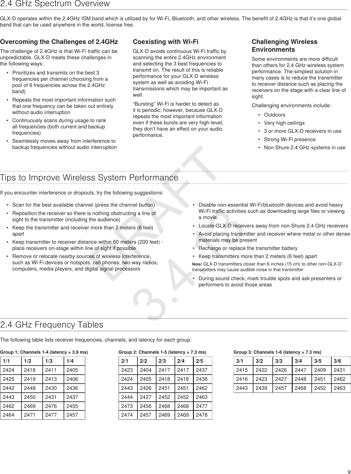 92.4 GHz Spectrum OverviewGLX-D operates within the 2.4GHz ISM band which is utilized by for Wi-Fi, Bluetooth, and other wireless. The benefit of 2.4GHz is that it’s one global band that can be used anywhere in the world, license free. Overcoming the Challenges of 2.4GHzThe challenge of 2.4GHz is that Wi-Fi traffic can be unpredictable. GLX-D meets these challenges in the following ways:•  Prioritizes and transmits on the best 3 frequencies per channel (choosing from a pool of 6 frequencies across the 2.4GHz band)•  Repeats the most important information such that one frequency can be taken out entirely without audio interruption•  Continuously scans during usage to rank all frequencies (both current and backup frequencies)•  Seamlessly moves away from interference to backup frequencies without audio interruptionCoexisting with Wi-FiGLX-D avoids continuous Wi-Fi traffic by scanning the entire 2.4GHz environment and selecting the 3 best frequencies to transmit on. The result of this is reliable performance for your GLX-D wireless system as well as avoiding Wi-Fi transmissions which may be important as well.“Bursting” Wi-Fi is harder to detect as it is periodic; however, because GLX-D repeats the most important information even if these bursts are very high-level, they don’t have an effect on your audio performance.Challenging Wireless EnvironmentsSome environments are more difficult than others for 2.4 GHz wireless system performance. The simplest solution in many cases is to reduce the transmitter to receiver distance such as placing the receivers on the stage with a clear line of sight.Challenging environments include:•  Outdoors•  Very high ceilings•  3 or more GLX-D receivers in use•  Strong Wi-Fi presence•  Non-Shure 2.4 GHz systems in useTips to Improve Wireless System PerformanceIf you encounter interference or dropouts, try the following suggestions:•  Scan for the best available channel (press the channel button)•  Reposition the receiver so there is nothing obstructing a line of sight to the transmitter (including the audience)•  Keep the transmitter and receiver more than 2 meters (6 feet) apart•  Keep transmitter to receiver distance within 60 meters (200 feet) - place receivers on-stage within line of sight if possible•  Remove or relocate nearby sources of wireless interference, such as Wi-Fi devices or hotspots, cell phones, two-way radios, computers, media players, and digital signal processors•  Disable non-essential Wi-Fi/bluetooth devices and avoid heavy Wi-Fi traffic activities such as downloading large files or viewing a movie.•  Locate GLX-D receivers away from non-Shure 2.4 GHz receivers•  Avoid placing transmitter and receiver where metal or other dense materials may be present•  Recharge or replace the transmitter battery•  Keep transmitters more than 2 meters (6 feet) apartNote: GLX-D transmitters closer than 6 inches (15 cm) to other non-GLX-D transmitters may cause audible noise in that transmitter•  During sound check, mark trouble spots and ask presenters or performers to avoid those areas2.4 GHz Frequency TablesThe following table lists receiver frequencies, channels, and latency for each group:Group 1: Channels 1-4 (latency = 3.9 ms)1/1 1/2 1/3 1/42424 2418 2411 24052425 2419 2413 24062442 2448 2430 24362443 2450 2431 24372462 2469 2476 24552464 2471 2477 2457Group 2: Channels 1-5 (latency = 7.3 ms)2/1 2/2 2/3 2/4 2/52423 2404 2417 2417 24372424 2405 2418 2418 24382443 2426 2451 2451 24622444 2427 2452 2452 24632473 2456 2468 2468 24772474 2457 2469 2469 2478Group 3: Channels 1-6 (latency = 7.3 ms)3/1 3/2 3/3 3/4 3/5 3/62415 2422 2426 2447 2409 24312416 2423 2427 2448 2451 24622443 2439 2457 2468 2452 2463DRAFT 3.4.13