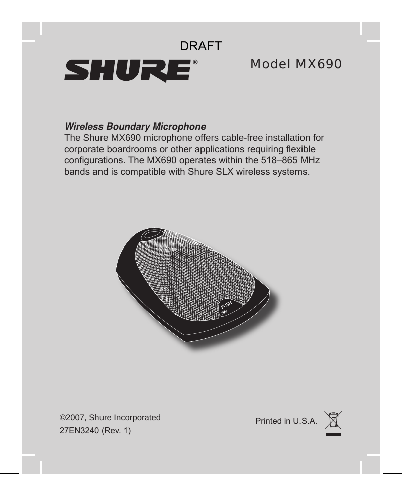 Wireless Boundary MicrophoneThe Shure MX690 microphone offers cable-free installation for corporate boardrooms or other applications requiring exible congurations. The MX690 operates within the 518–865 MHz bands and is compatible with Shure SLX wireless systems.©2007, Shure Incorporated27EN3240 (Rev. 1)Model MX690Printed in U.S.A.DRAFT