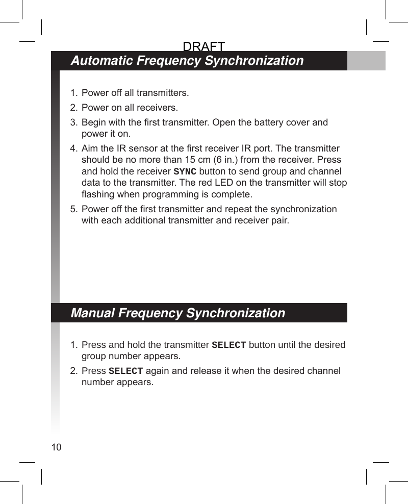 10Power off all transmitters.Power on all receivers.Begin with the rst transmitter. Open the battery cover and power it on.Aim the IR sensor at the rst receiver IR port. The transmitter should be no more than 15 cm (6 in.) from the receiver. Press and hold the receiver SYNC button to send group and channel data to the transmitter. The red LED on the transmitter will stop ashing when programming is complete.Power off the rst transmitter and repeat the synchronization with each additional transmitter and receiver pair.1.2.3.4.5.Press and hold the transmitter SELECT button until the desired group number appears. Press SELECT again and release it when the desired channel number appears.1.2.Automatic Frequency SynchronizationManual Frequency SynchronizationDRAFT