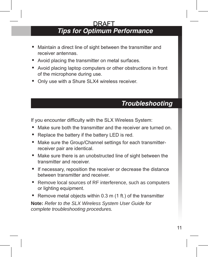 11TroubleshootingIf you encounter difculty with the SLX Wireless System:Make sure both the transmitter and the receiver are turned on.Replace the battery if the battery LED is red.Make sure the Group/Channel settings for each transmitter-receiver pair are identical.Make sure there is an unobstructed line of sight between the transmitter and receiver.If necessary, reposition the receiver or decrease the distance between transmitter and receiver.Remove local sources of RF interference, such as computers or lighting equipment.Remove metal objects within 0.3 m (1 ft.) of the transmitterNote: Refer to the SLX Wireless System User Guide for complete troubleshooting procedures.•••••••Tips for Optimum PerformanceMaintain a direct line of sight between the transmitter and receiver antennas.Avoid placing the transmitter on metal surfaces.Avoid placing laptop computers or other obstructions in front of the microphone during use.Only use with a Shure SLX4 wireless receiver.••••DRAFT