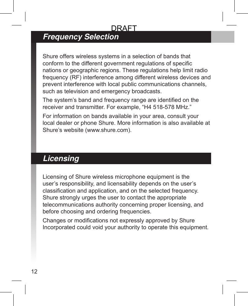 12Frequency SelectionShure offers wireless systems in a selection of bands that conform to the different government regulations of specic nations or geographic regions. These regulations help limit radio frequency (RF) interference among different wireless devices and prevent interference with local public communications channels, such as television and emergency broadcasts.The system’s band and frequency range are identied on the receiver and transmitter. For example, “H4 518-578 MHz.” For information on bands available in your area, consult your local dealer or phone Shure. More information is also available at Shure’s website (www.shure.com).Licensing of Shure wireless microphone equipment is the user’s responsibility, and licensability depends on the user’s classication and application, and on the selected frequency. Shure strongly urges the user to contact the appropriate telecommunications authority concerning proper licensing, and before choosing and ordering frequencies.Changes or modications not expressly approved by Shure Incorporated could void your authority to operate this equipment.LicensingDRAFT