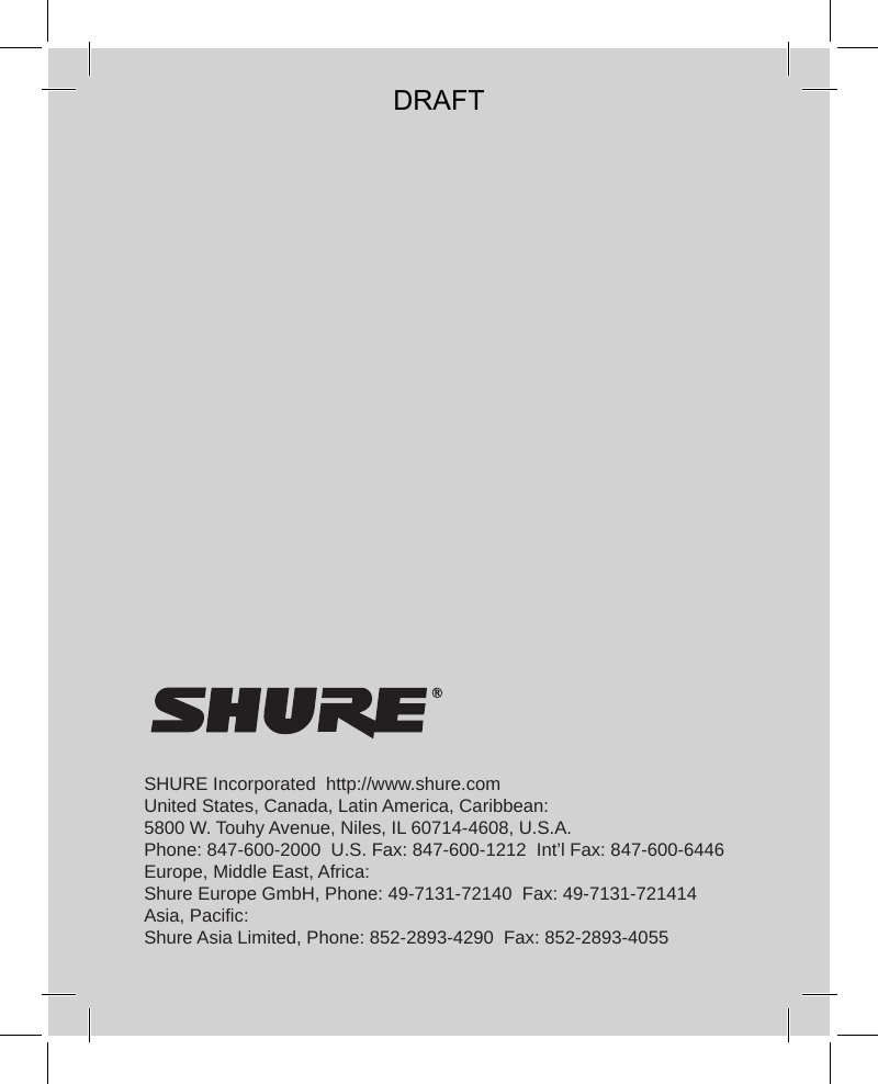 SHURE Incorporated  http://www.shure.comUnited States, Canada, Latin America, Caribbean:5800 W. Touhy Avenue, Niles, IL 60714-4608, U.S.A.Phone: 847-600-2000  U.S. Fax: 847-600-1212  Int’l Fax: 847-600-6446Europe, Middle East, Africa:Shure Europe GmbH, Phone: 49-7131-72140  Fax: 49-7131-721414Asia, Pacific:Shure Asia Limited, Phone: 852-2893-4290  Fax: 852-2893-4055DRAFT