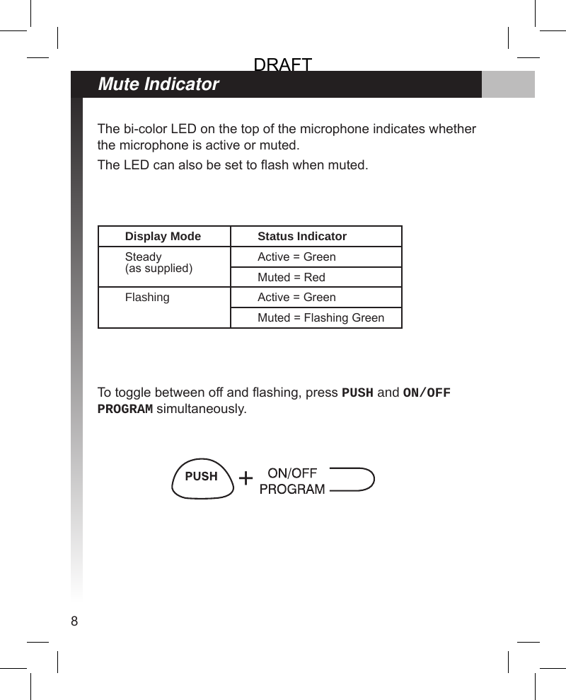 8Mute IndicatorThe bi-color LED on the top of the microphone indicates whether the microphone is active or muted.The LED can also be set to ash when muted.To toggle between off and ashing, press PUSH and ON/OFF PROGRAM simultaneously.Display Mode Status IndicatorSteady (as supplied)Active = GreenMuted = RedFlashing Active = GreenMuted = Flashing Green+DRAFT