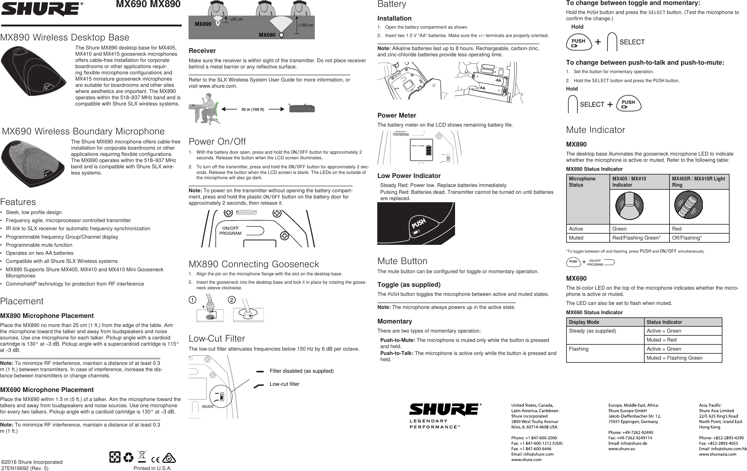 ©2016 Shure Incorporated27EN16692 (Rev. 5) Printed in U.S.A.MX690 MX890MX890 Wireless Desktop BaseThe Shure MX890 desktop base for MX405, MX410 and MX415 gooseneck microphones offers cable-free installation for corporate boardrooms or other applications requir-ing flexible microphone configurations and MX415 miniature gooseneck microphones are suitable for boardrooms and other sites where aesthetics are important. The MX890 operates within the 518–937 MHz band and is compatible with Shure SLX wireless systems. MX690MX890&gt;25 cm&gt;150 cmReceiverMake sure the receiver is within sight of the transmitter. Do not place receiver behind a metal barrier or any reflective surface. Refer to the SLX Wireless System User Guide for more information, or visit www.shure.com. 30 m (100 ft)Power On/Off1.  With the battery door open, press and hold the ON/OFF button for approximately 2 seconds. Release the button when the LCD screen illuminates. 2.  To turn off the transmitter, press and hold the ON/OFF button for approximately 2 sec-onds. Release the button when the LCD screen is blank. The LEDs on the outside of the microphone will also go dark. Note: To power on the transmitter without opening the battery compart-ment, press and hold the plastic ON/OFF button on the battery door for approximately 2 seconds, then release it.MX890 Connecting Gooseneck1.  Align the pin on the microphone flange with the slot on the desktop base.2.  Insert the gooseneck into the desktop base and lock it in place by rotating the goose-neck sleeve clockwise.Low-Cut FilterThe low-cut filter attenuates frequencies below 150 Hz by 6 dB per octave.Filter disabled (as supplied)Low-cut filterTo change between toggle and momentary: Hold the PUSH button and press the SELECT button. (Test the microphone to confirm the change.)HoldTo change between push-to-talk and push-to-mute: 1.  Set the button for momentary operation.2.  Hold the SELECT button and press the PUSH button.HoldMute IndicatorMX890The desktop base illuminates the gooseneck microphone LED to indicate whether the microphone is active or muted. Refer to the following table: MX890 Status IndicatorMicrophone StatusMX405 / MX410 IndicatorMX405R / MX410R Light RingActive Green RedMuted Red/Flashing Green* Off/Flashing**To toggle between off and flashing, press PUSH and ON/OFF simultaneously.MX690The bi-color LED on the top of the microphone indicates whether the micro-phone is active or muted. The LED can also be set to flash when muted. MX690 Status IndicatorDisplay Mode Status IndicatorSteady (as supplied) Active = GreenMuted = RedFlashing Active = GreenMuted = Flashing GreenBatteryInstallation1.  Open the battery compartment as shown. 2.  Insert two 1.5 V &quot;AA&quot; batteries. Make sure the +/– terminals are properly oriented. Note: Alkaline batteries last up to 8 hours. Rechargeable, carbon-zinc, and zinc-chloride batteries provide less operating time. Power MeterThe battery meter on the LCD shows remaining battery life.Low Power IndicatorSteady Red: Power low. Replace batteries immediatelyPulsing Red: Batteries dead. Transmitter cannot be turned on until batteries are replaced.Mute ButtonThe mute button can be configured for toggle or momentary operation. Toggle (as supplied)The PUSH button toggles the microphone between active and muted states.Note: The microphone always powers up in the active state.MomentaryThere are two types of momentary operation: Push-to-Mute: The microphone is muted only while the button is pressed and held. Push-to-Talk: The microphone is active only while the button is pressed and held.MX690 Wireless Boundary MicrophoneThe Shure MX690 microphone offers cable-free installation for corporate boardrooms or other applications requiring flexible configurations. The MX690 operates within the 518–937 MHz band and is compatible with Shure SLX wire-less systems.Features•  Sleek, low profile design•  Frequency agile, microprocessor controlled transmitter•  IR link to SLX receiver for automatic frequency synchronization•  Programmable frequency Group/Channel display•  Programmable mute function•  Operates on two AA batteries•  Compatible with all Shure SLX Wireless systems•  MX890 Supports Shure MX405, MX410 and MX415 Mini Gooseneck Microphones•  Commshield® technology for protection from RF interferencePlacementMX890 Microphone PlacementPlace the MX890 no more than 25 cm (1 ft.) from the edge of the table. Aim the microphone toward the talker and away from loudspeakers and noise sources. Use one microphone for each talker. Pickup angle with a cardioid cartridge is 130° at –3 dB. Pickup angle with a supercardioid cartridge is 115° at –3 dB.Note: To minimize RF interference, maintain a distance of at least 0.3 m (1 ft.) between transmitters. In case of interference, increase the dis-tance between transmitters or change channels.MX690 Microphone PlacementPlace the MX690 within 1.5 m (5 ft.) of a talker. Aim the microphone toward the talkers and away from loudspeakers and noise sources. Use one microphone for every two talkers. Pickup angle with a cardioid cartridge is 130° at –3 dB.Note: To minimize RF interference, maintain a distance of at least 0.3 m (1 ft.)