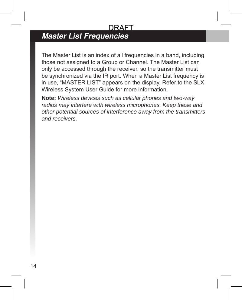 14The Master List is an index of all frequencies in a band, including those not assigned to a Group or Channel. The Master List can only be accessed through the receiver, so the transmitter must be synchronized via the IR port. When a Master List frequency is in use, “MASTER LIST” appears on the display. Refer to the SLX Wireless System User Guide for more information.Note: Wireless devices such as cellular phones and two-way radios may interfere with wireless microphones. Keep these and other potential sources of interference away from the transmitters and receivers.Master List FrequenciesDRAFT