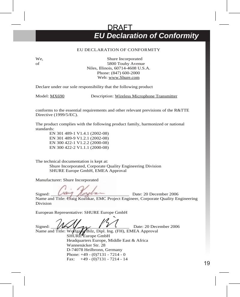 19EU Declaration of ConformityEU DECLARATION OF CONFORMITYWe, Shure Incorporatedof 5800 Touhy AvenueNiles, Illinois, 60714-4608 U.S.A.Phone: (847) 600-2000Web: www.Shure.comDeclare under our sole responsibility that the following productModel: MX690 Description: Wireless Microphone Transmitterconforms to the essential requirements and other relevant previsions of the R&amp;TTEDirective (1999/5/EC).The product complies with the following product family, harmonized or nationalstandards:EN 301 489-1 V1.4.1 (2002-08)EN 301 489-9 V1.2.1 (2002-08)EN 300 422-1 V1.2.2 (2000-08)EN 300 422-2 V1.1.1 (2000-08)The technical documentation is kept at:Shure Incorporated, Corporate Quality Engineering DivisionSHURE Europe GmbH, EMEA ApprovalManufacturer: Shure IncorporatedSigned: __________________________________ Date: 20 December 2006Name and Title: Craig Kozokar, EMC Project Engineer, Corporate Quality EngineeringDivisionEuropean Representative: SHURE Europe GmbHSigned: __________________________________ Date: 20 December 2006Name and Title: Wolfgang Bilz, Dipl. Ing. (FH), EMEA ApprovalSHURE Europe GmbHHeadquarters Europe, Middle East &amp; AfricaWannenäcker Str. 28D-74078 Heilbronn, GermanyPhone: +49 - (0)7131 - 7214 - 0Fax: +49 - (0)7131 - 7214 - 14DRAFT