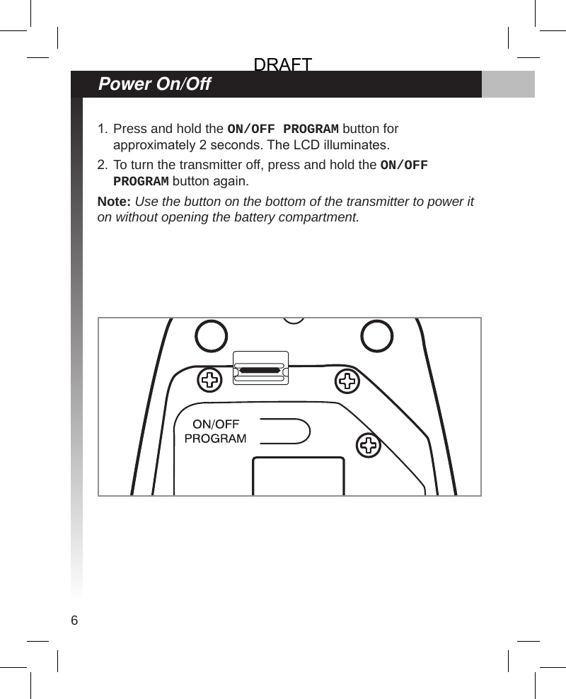 6Press and hold the ON/OFF PROGRAM button for approximately 2 seconds. The LCD illuminates.To turn the transmitter off, press and hold the ON/OFF PROGRAM button again.Note: Use the button on the bottom of the transmitter to power it on without opening the battery compartment.1.2.Power On/OffDRAFT