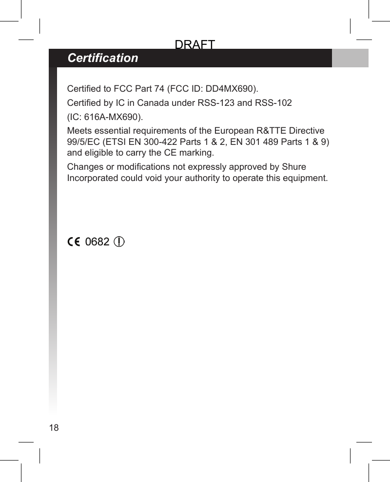 18Certied to FCC Part 74 (FCC ID: DD4MX690).Certied by IC in Canada under RSS-123 and RSS-102 (IC: 616A-MX690).Meets essential requirements of the European R&amp;TTE Directive 99/5/EC (ETSI EN 300-422 Parts 1 &amp; 2, EN 301 489 Parts 1 &amp; 9) and eligible to carry the CE marking. Changes or modications not expressly approved by Shure Incorporated could void your authority to operate this equipment.CerticationDRAFT