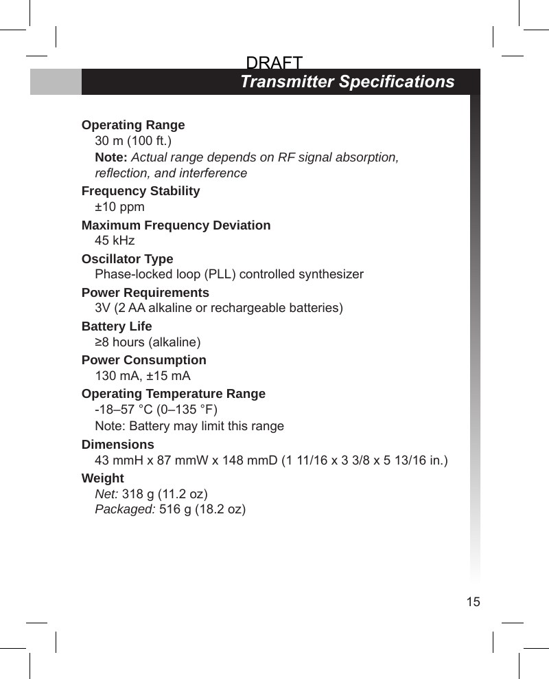 15Transmitter SpecicationsOperating Range30 m (100 ft.)Note: Actual range depends on RF signal absorption, reection, and interferenceFrequency Stability±10 ppmMaximum Frequency Deviation45 kHzOscillator TypePhase-locked loop (PLL) controlled synthesizerPower Requirements3V (2 AA alkaline or rechargeable batteries)Battery Life≥8 hours (alkaline)Power Consumption130 mA, ±15 mAOperating Temperature Range-18–57 °C (0–135 °F)Note: Battery may limit this rangeDimensions43 mmH x 87 mmW x 148 mmD (1 11/16 x 3 3/8 x 5 13/16 in.)WeightNet: 318 g (11.2 oz)Packaged: 516 g (18.2 oz)DRAFT