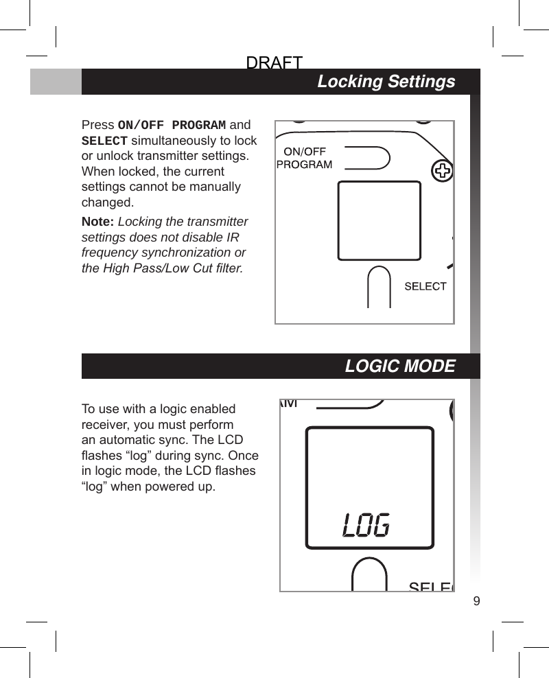 9Locking SettingsPress ON/OFF PROGRAM and SELECT simultaneously to lock or unlock transmitter settings. When locked, the current settings cannot be manually changed.Note: Locking the transmitter settings does not disable IR frequency synchronization or the High Pass/Low Cut lter.To use with a logic enabled receiver, you must perform an automatic sync. The LCD ashes “log” during sync. Once in logic mode, the LCD ashes “log” when powered up.LOGIC MODEDRAFT