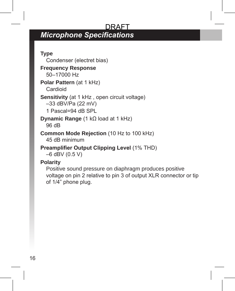 16Microphone SpecicationsTypeCondenser (electret bias)Frequency Response50–17000 HzPolar Pattern (at 1 kHz)CardioidSensitivity (at 1 kHz , open circuit voltage)–33 dBV/Pa (22 mV)1 Pascal=94 dB SPLDynamic Range (1 kΩ load at 1 kHz)96 dBCommon Mode Rejection (10 Hz to 100 kHz)45 dB minimumPreamplier Output Clipping Level (1% THD)–6 dBV (0.5 V)PolarityPositive sound pressure on diaphragm produces positive voltage on pin 2 relative to pin 3 of output XLR connector or tip of 1/4” phone plug.DRAFT