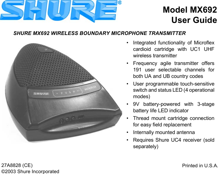 Model MX692User GuidePrinted in U.S.A.27A8828 (CE)©2003 Shure IncorporatedSHURE MX692 WIRELESS BOUNDARY MICROPHONE TRANSMITTER• Integrated functionality of Microflexcardioid cartridge with UC1 UHFwireless transmitter• Frequency agile transmitter offers191 user selectable channels forboth UA and UB country codes• User programmable touch-sensitiveswitch and status LED (4 operationalmodes)• 9V battery-powered with 3-stagebattery life LED indicator• Thread mount cartridge connectionfor easy field replacement• Internally mounted antenna• Requires Shure UC4 receiver (soldseparately)