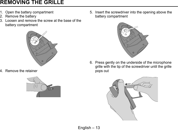 English – 13REMOVING THE GRILLE1.Open the battery compartment2. Remove the battery3. Loosen and remove the screw at the base of the battery compartment4. Remove the retainer5.Insert the screwdriver into the opening above the battery compartment6. Press gently on the underside of the microphone grille with the tip of the screwdriver until the grille pops out