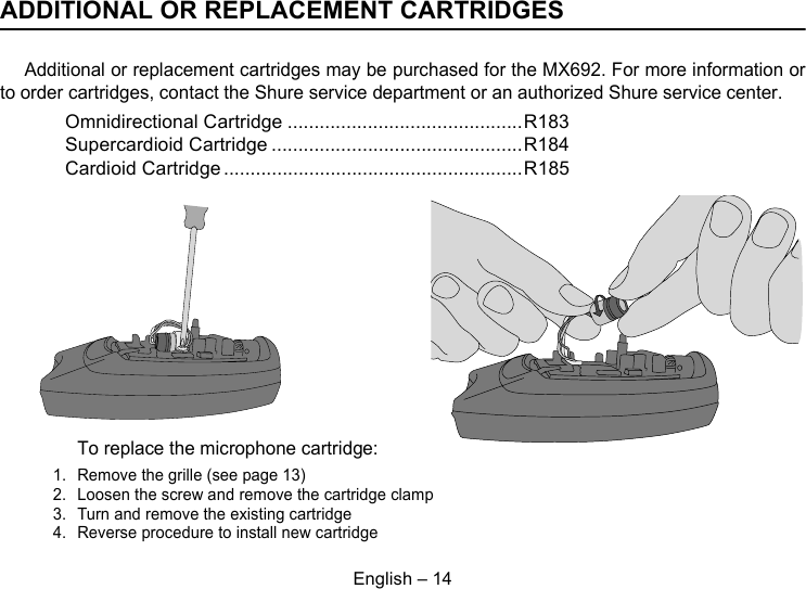 English – 14ADDITIONAL OR REPLACEMENT CARTRIDGESAdditional or replacement cartridges may be purchased for the MX692. For more information orto order cartridges, contact the Shure service department or an authorized Shure service center.Omnidirectional Cartridge ............................................R183Supercardioid Cartridge ...............................................R184Cardioid Cartridge ........................................................R185To replace the microphone cartridge:1. Remove the grille (see page 13)2. Loosen the screw and remove the cartridge clamp3. Turn and remove the existing cartridge4. Reverse procedure to install new cartridge