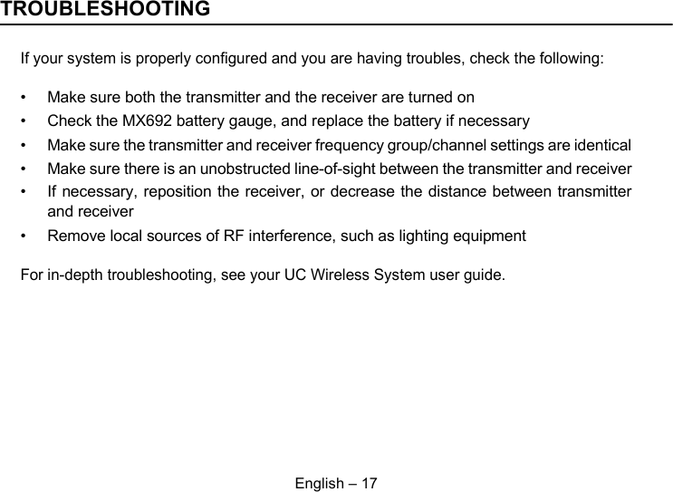 English – 17TROUBLESHOOTINGIf your system is properly configured and you are having troubles, check the following:• Make sure both the transmitter and the receiver are turned on• Check the MX692 battery gauge, and replace the battery if necessary• Make sure the transmitter and receiver frequency group/channel settings are identical• Make sure there is an unobstructed line-of-sight between the transmitter and receiver• If necessary, reposition the receiver, or decrease the distance between transmitterand receiver• Remove local sources of RF interference, such as lighting equipmentFor in-depth troubleshooting, see your UC Wireless System user guide.