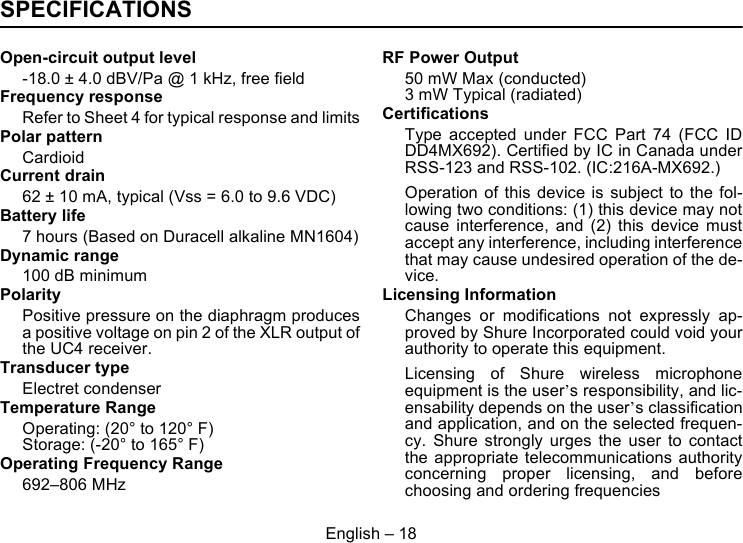 English – 18SPECIFICATIONSOpen-circuit output level-18.0 ± 4.0 dBV/Pa @ 1 kHz, free fieldFrequency responseRefer to Sheet 4 for typical response and limitsPolar patternCardioidCurrent drain62 ± 10 mA, typical (Vss = 6.0 to 9.6 VDC)Battery life7 hours (Based on Duracell alkaline MN1604)Dynamic range100 dB minimumPolarityPositive pressure on the diaphragm producesa positive voltage on pin 2 of the XLR output ofthe UC4 receiver.Transducer typeElectret condenserTemperature RangeOperating: (20° to 120° F)Storage: (-20° to 165° F)Operating Frequency Range692–806 MHzRF Power Output50 mW Max (conducted)3 mW Typical (radiated)CertificationsType accepted under FCC Part 74 (FCC IDDD4MX692). Certified by IC in Canada underRSS-123 and RSS-102. (IC:216A-MX692.)Operation of this device is subject to the fol-lowing two conditions: (1) this device may notcause interference, and (2) this device mustaccept any interference, including interferencethat may cause undesired operation of the de-vice.Licensing InformationChanges or modifications not expressly ap-proved by Shure Incorporated could void yourauthority to operate this equipment.Licensing of Shure wireless microphoneequipment is the user’s responsibility, and lic-ensability depends on the user’s classificationand application, and on the selected frequen-cy. Shure strongly urges the user to contactthe appropriate telecommunications authorityconcerning proper licensing, and beforechoosing and ordering frequencies