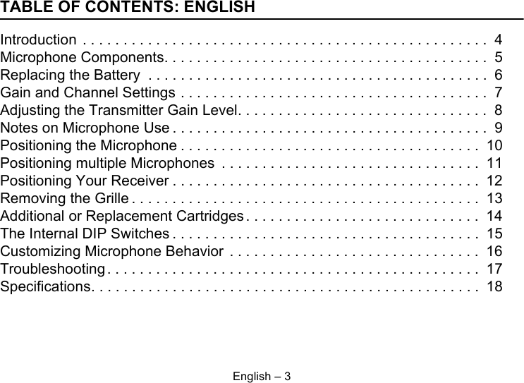 English – 3TABLE OF CONTENTS: ENGLISHIntroduction . . . . . . . . . . . . . . . . . . . . . . . . . . . . . . . . . . . . . . . . . . . . . . . . . .  4Microphone Components. . . . . . . . . . . . . . . . . . . . . . . . . . . . . . . . . . . . . . . .  5Replacing the Battery  . . . . . . . . . . . . . . . . . . . . . . . . . . . . . . . . . . . . . . . . . .  6Gain and Channel Settings . . . . . . . . . . . . . . . . . . . . . . . . . . . . . . . . . . . . . .  7Adjusting the Transmitter Gain Level. . . . . . . . . . . . . . . . . . . . . . . . . . . . . . .  8Notes on Microphone Use . . . . . . . . . . . . . . . . . . . . . . . . . . . . . . . . . . . . . . .  9Positioning the Microphone . . . . . . . . . . . . . . . . . . . . . . . . . . . . . . . . . . . . .  10Positioning multiple Microphones  . . . . . . . . . . . . . . . . . . . . . . . . . . . . . . . .  11Positioning Your Receiver . . . . . . . . . . . . . . . . . . . . . . . . . . . . . . . . . . . . . .  12Removing the Grille . . . . . . . . . . . . . . . . . . . . . . . . . . . . . . . . . . . . . . . . . . .  13Additional or Replacement Cartridges . . . . . . . . . . . . . . . . . . . . . . . . . . . . .  14The Internal DIP Switches . . . . . . . . . . . . . . . . . . . . . . . . . . . . . . . . . . . . . .  15Customizing Microphone Behavior  . . . . . . . . . . . . . . . . . . . . . . . . . . . . . . .  16Troubleshooting . . . . . . . . . . . . . . . . . . . . . . . . . . . . . . . . . . . . . . . . . . . . . .  17Specifications. . . . . . . . . . . . . . . . . . . . . . . . . . . . . . . . . . . . . . . . . . . . . . . .  18