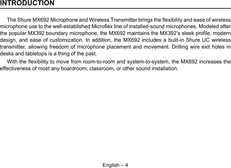 English – 4INTRODUCTIONThe Shure MX692 Microphone and Wireless Transmitter brings the flexibility and ease of wirelessmicrophone use to the well-established Microflex line of installed-sound microphones. Modeled afterthe popular MX392 boundary microphone, the MX692 maintains the MX392’s sleek profile, moderndesign, and ease of customization. In addition, the MX692 includes a built-in Shure UC wirelesstransmitter, allowing freedom of microphone placement and movement. Drilling wire exit holes indesks and tabletops is a thing of the past.With the flexibility to move from room-to-room and system-to-system, the MX692 increases theeffectiveness of most any boardroom, classroom, or other sound installation. 