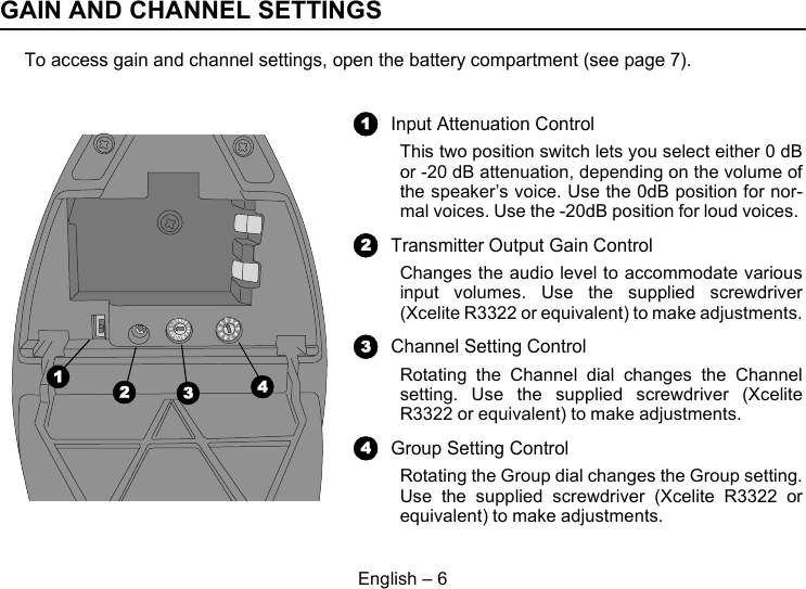 English – 6GAIN AND CHANNEL SETTINGSTo access gain and channel settings, open the battery compartment (see page 7).ABCDEF012345678901234567891342Input Attenuation ControlThis two position switch lets you select either 0 dBor -20 dB attenuation, depending on the volume ofthe speaker’s voice. Use the 0dB position for nor-mal voices. Use the -20dB position for loud voices. Transmitter Output Gain ControlChanges the audio level to accommodate variousinput volumes. Use the supplied screwdriver(Xcelite R3322 or equivalent) to make adjustments.Channel Setting ControlRotating the Channel dial changes the Channelsetting. Use the supplied screwdriver (XceliteR3322 or equivalent) to make adjustments.Group Setting ControlRotating the Group dial changes the Group setting.Use the supplied screwdriver (Xcelite R3322 orequivalent) to make adjustments.1234