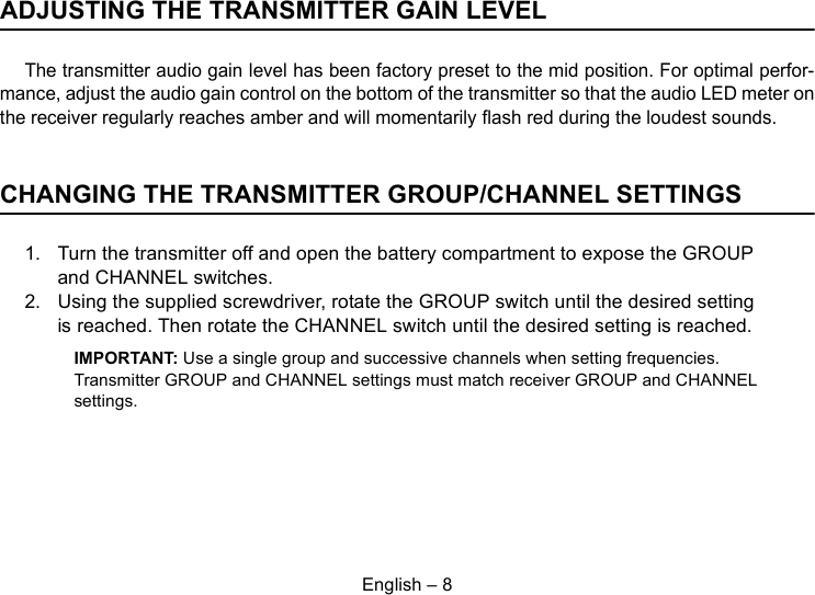 English – 8ADJUSTING THE TRANSMITTER GAIN LEVELThe transmitter audio gain level has been factory preset to the mid position. For optimal perfor-mance, adjust the audio gain control on the bottom of the transmitter so that the audio LED meter onthe receiver regularly reaches amber and will momentarily flash red during the loudest sounds.CHANGING THE TRANSMITTER GROUP/CHANNEL SETTINGS1. Turn the transmitter off and open the battery compartment to expose the GROUP and CHANNEL switches.2. Using the supplied screwdriver, rotate the GROUP switch until the desired setting is reached. Then rotate the CHANNEL switch until the desired setting is reached.IMPORTANT: Use a single group and successive channels when setting frequencies. Transmitter GROUP and CHANNEL settings must match receiver GROUP and CHANNEL settings.