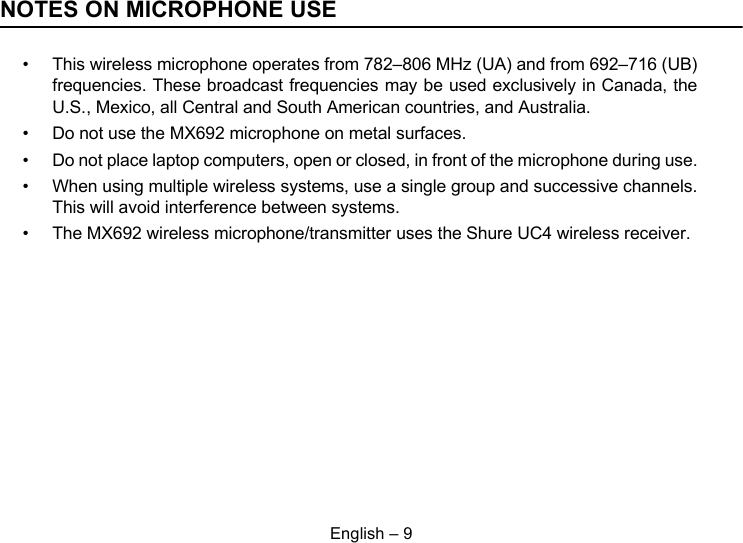 English – 9NOTES ON MICROPHONE USE• This wireless microphone operates from 782–806 MHz (UA) and from 692–716 (UB)frequencies. These broadcast frequencies may be used exclusively in Canada, theU.S., Mexico, all Central and South American countries, and Australia.• Do not use the MX692 microphone on metal surfaces.• Do not place laptop computers, open or closed, in front of the microphone during use.• When using multiple wireless systems, use a single group and successive channels.This will avoid interference between systems.• The MX692 wireless microphone/transmitter uses the Shure UC4 wireless receiver.