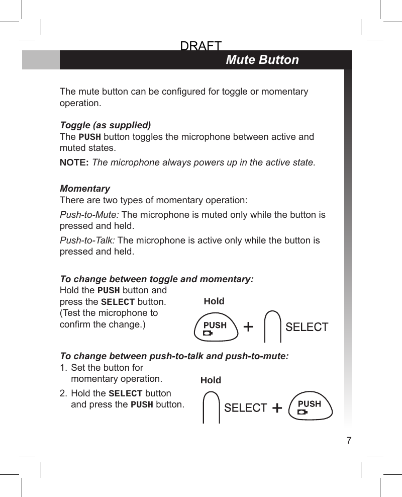 7Mute ButtonThe mute button can be congured for toggle or momentary operation.Toggle (as supplied)The PUSH button toggles the microphone between active and muted states.NOTE: The microphone always powers up in the active state.MomentaryThere are two types of momentary operation:Push-to-Mute: The microphone is muted only while the button is pressed and held. Push-to-Talk: The microphone is active only while the button is pressed and held.To change between toggle and momentary: Hold the PUSH button and press the SELECT button. (Test the microphone to conrm the change.) To change between push-to-talk and push-to-mute: Set the button for momentary operation.Hold the SELECT button and press the PUSH button.1.2.HoldHoldDRAFT