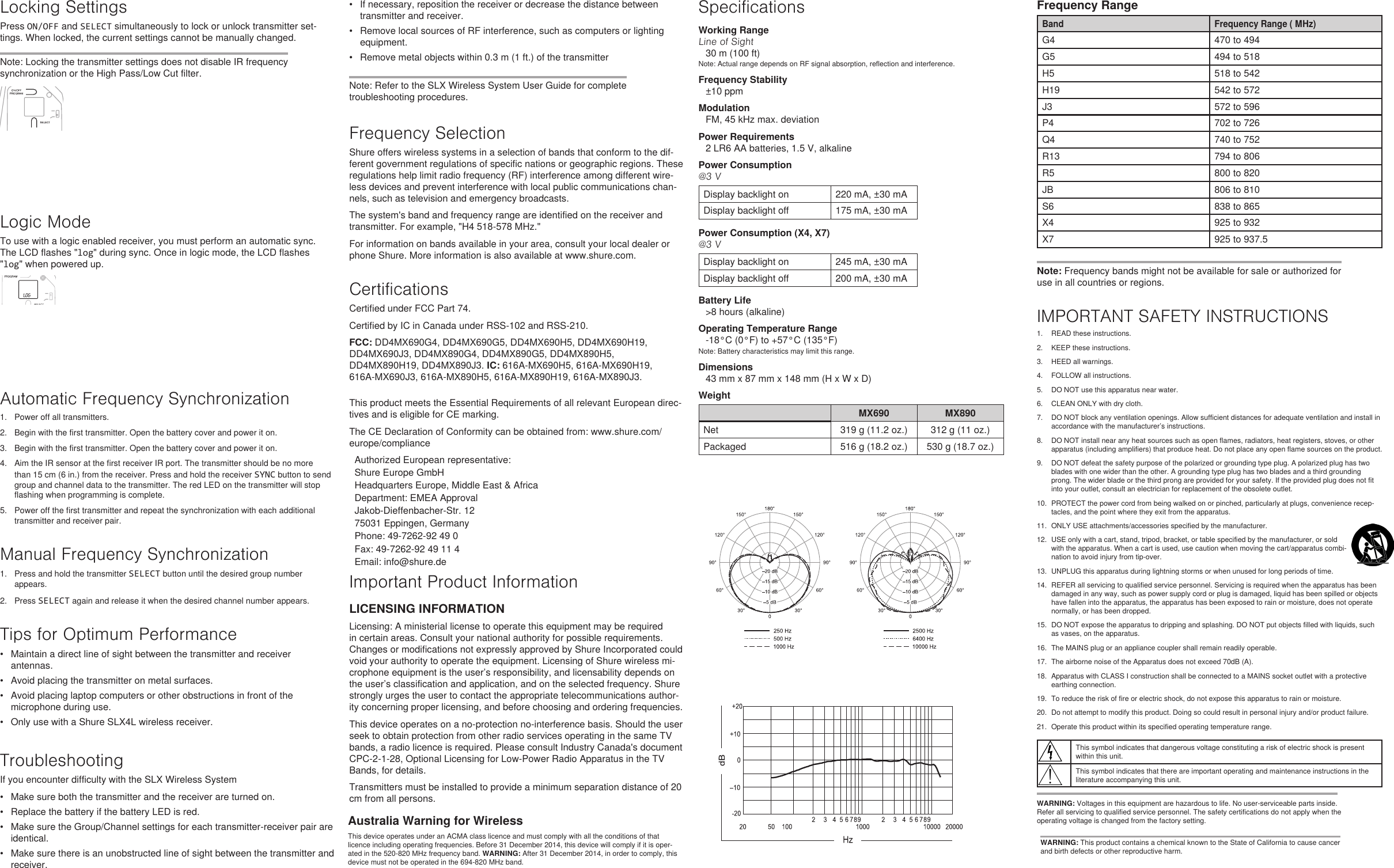 Locking SettingsPress ON/OFF and SELECT simultaneously to lock or unlock transmitter set-tings. When locked, the current settings cannot be manually changed. Note: Locking the transmitter settings does not disable IR frequency synchronization or the High Pass/Low Cut filter.Logic ModeTo use with a logic enabled receiver, you must perform an automatic sync. The LCD flashes &quot;log&quot; during sync. Once in logic mode, the LCD flashes &quot;log&quot; when powered up.Automatic Frequency Synchronization1.  Power off all transmitters. 2.  Begin with the first transmitter. Open the battery cover and power it on. 3.  Begin with the first transmitter. Open the battery cover and power it on. 4.  Aim the IR sensor at the first receiver IR port. The transmitter should be no more than 15 cm (6 in.) from the receiver. Press and hold the receiver SYNC button to send group and channel data to the transmitter. The red LED on the transmitter will stop flashing when programming is complete. 5.  Power off the first transmitter and repeat the synchronization with each additional transmitter and receiver pair. Manual Frequency Synchronization1.  Press and hold the transmitter SELECT button until the desired group number appears.2.  Press SELECT again and release it when the desired channel number appears.Tips for Optimum Performance•  Maintain a direct line of sight between the transmitter and receiver antennas.•  Avoid placing the transmitter on metal surfaces.•  Avoid placing laptop computers or other obstructions in front of the microphone during use.•  Only use with a Shure SLX4L wireless receiver.TroubleshootingIf you encounter difficulty with the SLX Wireless System•  Make sure both the transmitter and the receiver are turned on.•  Replace the battery if the battery LED is red.•  Make sure the Group/Channel settings for each transmitter-receiver pair are identical.•  Make sure there is an unobstructed line of sight between the transmitter and receiver.•  If necessary, reposition the receiver or decrease the distance between transmitter and receiver.•  Remove local sources of RF interference, such as computers or lighting equipment.•  Remove metal objects within 0.3 m (1 ft.) of the transmitterNote: Refer to the SLX Wireless System User Guide for complete troubleshooting procedures.Frequency SelectionShure offers wireless systems in a selection of bands that conform to the dif-ferent government regulations of specific nations or geographic regions. These regulations help limit radio frequency (RF) interference among different wire-less devices and prevent interference with local public communications chan-nels, such as television and emergency broadcasts. The system&apos;s band and frequency range are identified on the receiver and transmitter. For example, &quot;H4 518-578 MHz.&quot; For information on bands available in your area, consult your local dealer or phone Shure. More information is also available at www.shure.com.CertificationsCertified under FCC Part 74. Certified by IC in Canada under RSS-102 and RSS-210. FCC: DD4MX690G4, DD4MX690G5, DD4MX690H5, DD4MX690H19, DD4MX690J3, DD4MX890G4, DD4MX890G5, DD4MX890H5, DD4MX890H19, DD4MX890J3. IC: 616A-MX690H5, 616A-MX690H19, 616A-MX690J3, 616A-MX890H5, 616A-MX890H19, 616A-MX890J3. SpecificationsWorking RangeLine of Sight30 m (100 ft)Note: Actual range depends on RF signal absorption, reflection and interference.Frequency Stability±10 ppmModulationFM, 45 kHz max. deviationPower Requirements2 LR6 AA batteries, 1.5 V, alkalinePower Consumption@3 VDisplay backlight on 220 mA, ±30 mADisplay backlight off 175 mA, ±30 mAPower Consumption (X4, X7)@3 VDisplay backlight on 245 mA, ±30 mADisplay backlight off 200 mA, ±30 mABattery Life&gt;8 hours (alkaline)Operating Temperature Range-18°C (0°F) to +57°C (135°F)Note: Battery characteristics may limit this range.Dimensions43 mm x 87 mm x 148 mm (H x W x D)WeightMX690 MX890Net 319 g (11.2 oz.)  312 g (11 oz.) Packaged 516 g (18.2 oz.)  530 g (18.7 oz.) WARNING: This product contains a chemical known to the State of California to cause cancer and birth defects or other reproductive harm.Frequency RangeBand Frequency Range ( MHz)G4 470 to 494G5 494 to 518H5 518 to 542H19 542 to 572J3 572 to 596P4 702 to 726Q4 740 to 752R13 794 to 806R5 800 to 820JB 806 to 810S6 838 to 865X4 925 to 932X7 925 to 937.5Note: Frequency bands might not be available for sale or authorized for use in all countries or regions. Important Product InformationLICENSING INFORMATIONLicensing: A ministerial license to operate this equipment may be required in certain areas. Consult your national authority for possible requirements. Changes or modifications not expressly approved by Shure Incorporated could void your authority to operate the equipment. Licensing of Shure wireless mi-crophone equipment is the user’s responsibility, and licensability depends on the user’s classification and application, and on the selected frequency. Shure strongly urges the user to contact the appropriate telecommunications author-ity concerning proper licensing, and before choosing and ordering frequencies. This device operates on a no-protection no-interference basis. Should the user seek to obtain protection from other radio services operating in the same TV bands, a radio licence is required. Please consult Industry Canada&apos;s document CPC-2-1-28, Optional Licensing for Low-Power Radio Apparatus in the TV Bands, for details. Transmitters must be installed to provide a minimum separation distance of 20 cm from all persons.Australia Warning for WirelessThis device operates under an ACMA class licence and must comply with all the conditions of that licence including operating frequencies. Before 31 December 2014, this device will comply if it is oper-ated in the 520-820 MHz frequency band. WARNING: After 31 December 2014, in order to comply, this device must not be operated in the 694-820 MHz band.This product meets the Essential Requirements of all relevant European direc-tives and is eligible for CE marking. The CE Declaration of Conformity can be obtained from: www.shure.com/europe/complianceAuthorized European representative:Shure Europe GmbHHeadquarters Europe, Middle East &amp; AfricaDepartment: EMEA ApprovalJakob-Dieffenbacher-Str. 1275031 Eppingen, GermanyPhone: 49-7262-92 49 0Fax: 49-7262-92 49 11 4Email: info@shure.deIMPORTANT SAFETY INSTRUCTIONS1.  READ these instructions. 2.  KEEP these instructions. 3.  HEED all warnings.4.  FOLLOW all instructions. 5.  DO NOT use this apparatus near water. 6.  CLEAN ONLY with dry cloth. 7.  DO NOT block any ventilation openings. Allow sufficient distances for adequate ventilation and install in accordance with the manufacturer’s instructions. 8.  DO NOT install near any heat sources such as open flames, radiators, heat registers, stoves, or other apparatus (including amplifiers) that produce heat. Do not place any open flame sources on the product. 9.  DO NOT defeat the safety purpose of the polarized or grounding type plug. A polarized plug has two blades with one wider than the other. A grounding type plug has two blades and a third grounding prong. The wider blade or the third prong are provided for your safety. If the provided plug does not fit into your outlet, consult an electrician for replacement of the obsolete outlet. 10.  PROTECT the power cord from being walked on or pinched, particularly at plugs, convenience recep-tacles, and the point where they exit from the apparatus. 11.  ONLY USE attachments/accessories specified by the manufacturer.12.  USE only with a cart, stand, tripod, bracket, or table specified by the manufacturer, or sold with the apparatus. When a cart is used, use caution when moving the cart/apparatus combi-nation to avoid injury from tip-over.13.  UNPLUG this apparatus during lightning storms or when unused for long periods of time. 14.  REFER all servicing to qualified service personnel. Servicing is required when the apparatus has been damaged in any way, such as power supply cord or plug is damaged, liquid has been spilled or objects have fallen into the apparatus, the apparatus has been exposed to rain or moisture, does not operate normally, or has been dropped. 15.  DO NOT expose the apparatus to dripping and splashing. DO NOT put objects filled with liquids, such as vases, on the apparatus. 16.  The MAINS plug or an appliance coupler shall remain readily operable. 17.  The airborne noise of the Apparatus does not exceed 70dB (A). 18.  Apparatus with CLASS I construction shall be connected to a MAINS socket outlet with a protective earthing connection. 19.  To reduce the risk of fire or electric shock, do not expose this apparatus to rain or moisture. 20.  Do not attempt to modify this product. Doing so could result in personal injury and/or product failure.21.  Operate this product within its specified operating temperature range.This symbol indicates that dangerous voltage constituting a risk of electric shock is present within this unit.This symbol indicates that there are important operating and maintenance instructions in the literature accompanying this unit.WARNING: Voltages in this equipment are hazardous to life. No user-serviceable parts inside. Refer all servicing to qualified service personnel. The safety certifications do not apply when the operating voltage is changed from the factory setting.