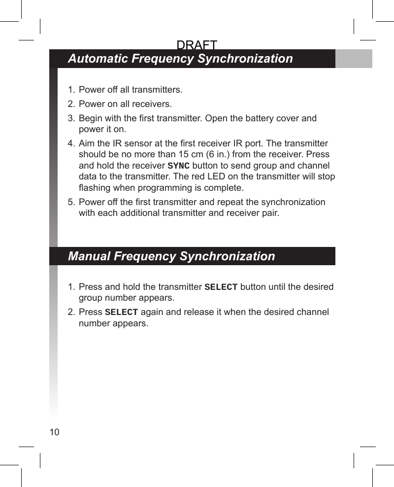 10Power off all transmitters.Power on all receivers.Begin with the rst transmitter. Open the battery cover and power it on.Aim the IR sensor at the rst receiver IR port. The transmitter should be no more than 15 cm (6 in.) from the receiver. Press and hold the receiver SYNC button to send group and channel data to the transmitter. The red LED on the transmitter will stop ashing when programming is complete.Power off the rst transmitter and repeat the synchronization with each additional transmitter and receiver pair.1.2.3.4.5.Press and hold the transmitter SELECT button until the desired group number appears. Press SELECT again and release it when the desired channel number appears.1.2.Automatic Frequency SynchronizationManual Frequency SynchronizationDRAFT