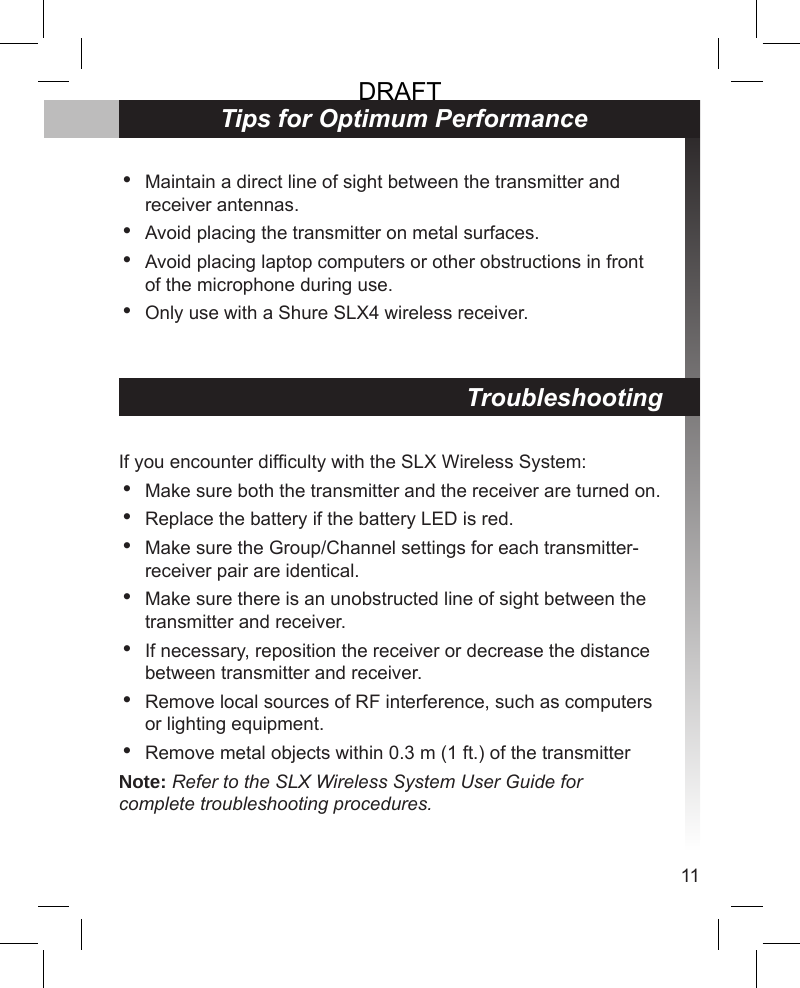 11TroubleshootingIf you encounter difculty with the SLX Wireless System:Make sure both the transmitter and the receiver are turned on.Replace the battery if the battery LED is red.Make sure the Group/Channel settings for each transmitter-receiver pair are identical.Make sure there is an unobstructed line of sight between the transmitter and receiver.If necessary, reposition the receiver or decrease the distance between transmitter and receiver.Remove local sources of RF interference, such as computers or lighting equipment.Remove metal objects within 0.3 m (1 ft.) of the transmitterNote: Refer to the SLX Wireless System User Guide for complete troubleshooting procedures.•••••••Tips for Optimum PerformanceMaintain a direct line of sight between the transmitter and receiver antennas.Avoid placing the transmitter on metal surfaces.Avoid placing laptop computers or other obstructions in front of the microphone during use.Only use with a Shure SLX4 wireless receiver.••••DRAFT