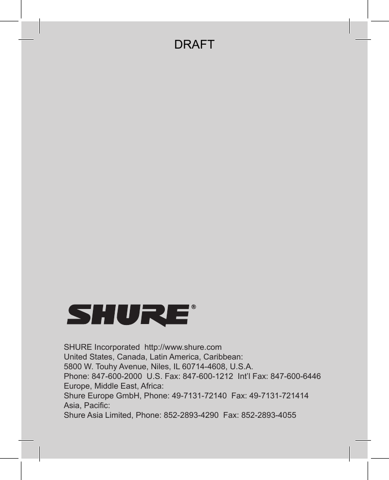 SHURE Incorporated  http://www.shure.comUnited States, Canada, Latin America, Caribbean:5800 W. Touhy Avenue, Niles, IL 60714-4608, U.S.A.Phone: 847-600-2000  U.S. Fax: 847-600-1212  Int’l Fax: 847-600-6446Europe, Middle East, Africa:Shure Europe GmbH, Phone: 49-7131-72140  Fax: 49-7131-721414Asia, Pacific:Shure Asia Limited, Phone: 852-2893-4290  Fax: 852-2893-4055DRAFT