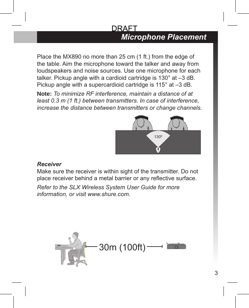 3Microphone PlacementPlace the MX890 no more than 25 cm (1 ft.) from the edge of the table. Aim the microphone toward the talker and away from loudspeakers and noise sources. Use one microphone for each talker. Pickup angle with a cardioid cartridge is 130° at –3 dB. Pickup angle with a supercardioid cartridge is 115° at –3 dB.Note: To minimize RF interference, maintain a distance of at least 0.3 m (1 ft.) between transmitters. In case of interference, increase the distance between transmitters or change channels.ReceiverMake sure the receiver is within sight of the transmitter. Do not place receiver behind a metal barrier or any reective surface.Refer to the SLX Wireless System User Guide for more information, or visit www.shure.com.130º30m (100ft)DRAFT