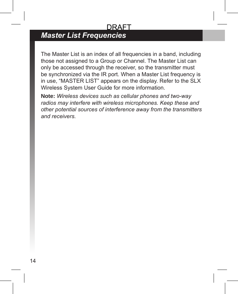 14The Master List is an index of all frequencies in a band, including those not assigned to a Group or Channel. The Master List can only be accessed through the receiver, so the transmitter must be synchronized via the IR port. When a Master List frequency is in use, “MASTER LIST” appears on the display. Refer to the SLX Wireless System User Guide for more information.Note: Wireless devices such as cellular phones and two-way radios may interfere with wireless microphones. Keep these and other potential sources of interference away from the transmitters and receivers.Master List FrequenciesDRAFT