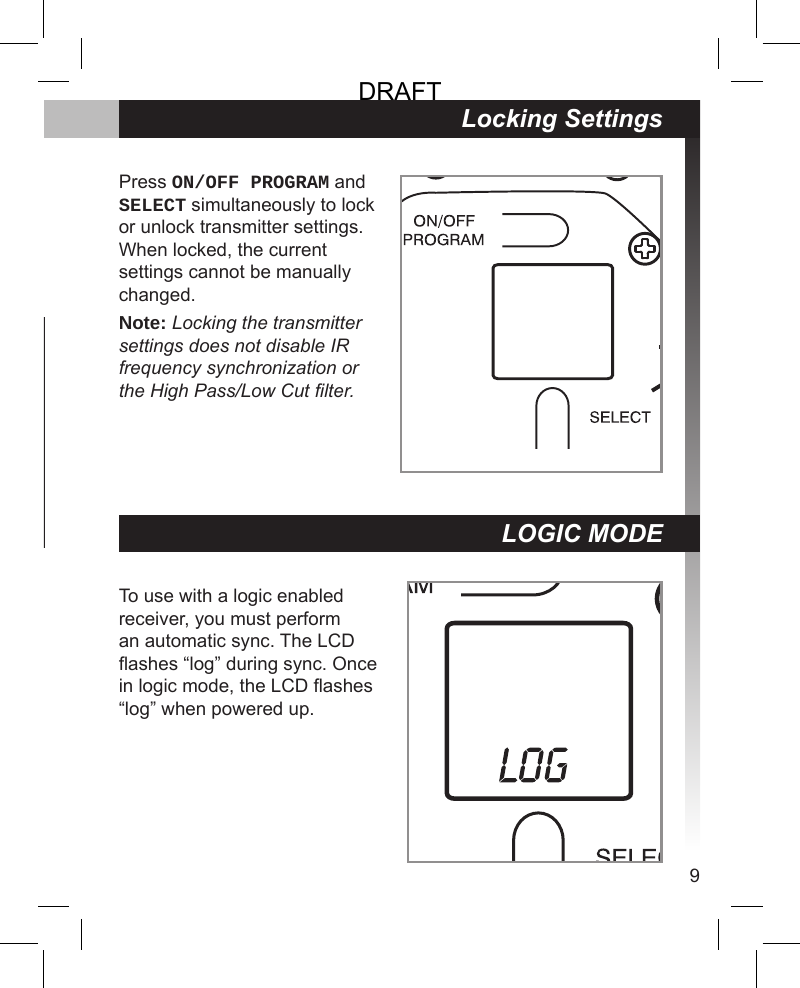 9Microphone Status MX405 / MX410 Indicator MX405R / MX410R Light RingActive Green RedMuted Red/Flashing Green* Off/Flashing*Locking SettingsPress ON/OFF PROGRAM and SELECT simultaneously to lock or unlock transmitter settings. When locked, the current settings cannot be manually changed.Note: Locking the transmitter settings does not disable IR frequency synchronization or the High Pass/Low Cut lter.To use with a logic enabled receiver, you must perform an automatic sync. The LCD ashes “log” during sync. Once in logic mode, the LCD ashes “log” when powered up.LOGIC MODEDRAFT