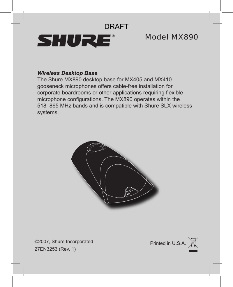 Wireless Desktop BaseThe Shure MX890 desktop base for MX405 and MX410 gooseneck microphones offers cable-free installation for corporate boardrooms or other applications requiring exible microphone congurations. The MX890 operates within the 518–865 MHz bands and is compatible with Shure SLX wireless systems.©2007, Shure Incorporated27EN3253 (Rev. 1)Model MX890Printed in U.S.A.DRAFT