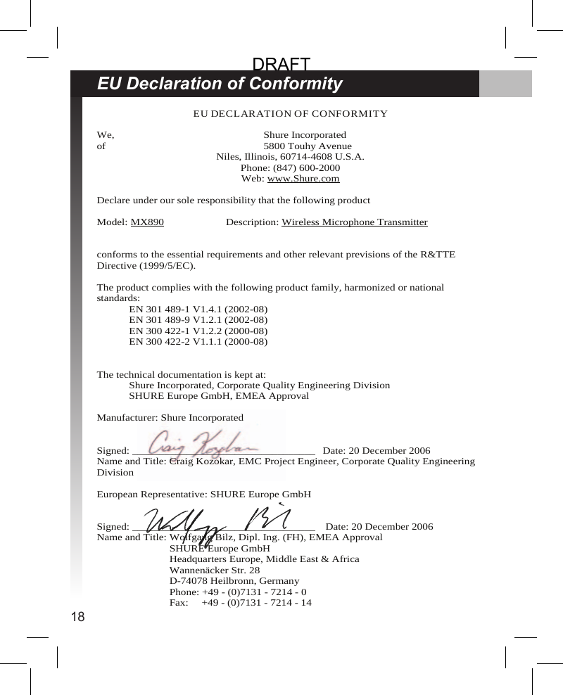 18EU Declaration of ConformityEU DECLARATION OF CONFORMITYWe, Shure Incorporatedof 5800 Touhy AvenueNiles, Illinois, 60714-4608 U.S.A.Phone: (847) 600-2000Web: www.Shure.comDeclare under our sole responsibility that the following productModel: MX890 Description: Wireless Microphone Transmitterconforms to the essential requirements and other relevant previsions of the R&amp;TTEDirective (1999/5/EC).The product complies with the following product family, harmonized or nationalstandards:EN 301 489-1 V1.4.1 (2002-08)EN 301 489-9 V1.2.1 (2002-08)EN 300 422-1 V1.2.2 (2000-08)EN 300 422-2 V1.1.1 (2000-08)The technical documentation is kept at:Shure Incorporated, Corporate Quality Engineering DivisionSHURE Europe GmbH, EMEA ApprovalManufacturer: Shure IncorporatedSigned: __________________________________ Date: 20 December 2006Name and Title: Craig Kozokar, EMC Project Engineer, Corporate Quality EngineeringDivisionEuropean Representative: SHURE Europe GmbHSigned: __________________________________ Date: 20 December 2006Name and Title: Wolfgang Bilz, Dipl. Ing. (FH), EMEA ApprovalSHURE Europe GmbHHeadquarters Europe, Middle East &amp; AfricaWannenäcker Str. 28D-74078 Heilbronn, GermanyPhone: +49 - (0)7131 - 7214 - 0Fax: +49 - (0)7131 - 7214 - 14DRAFT