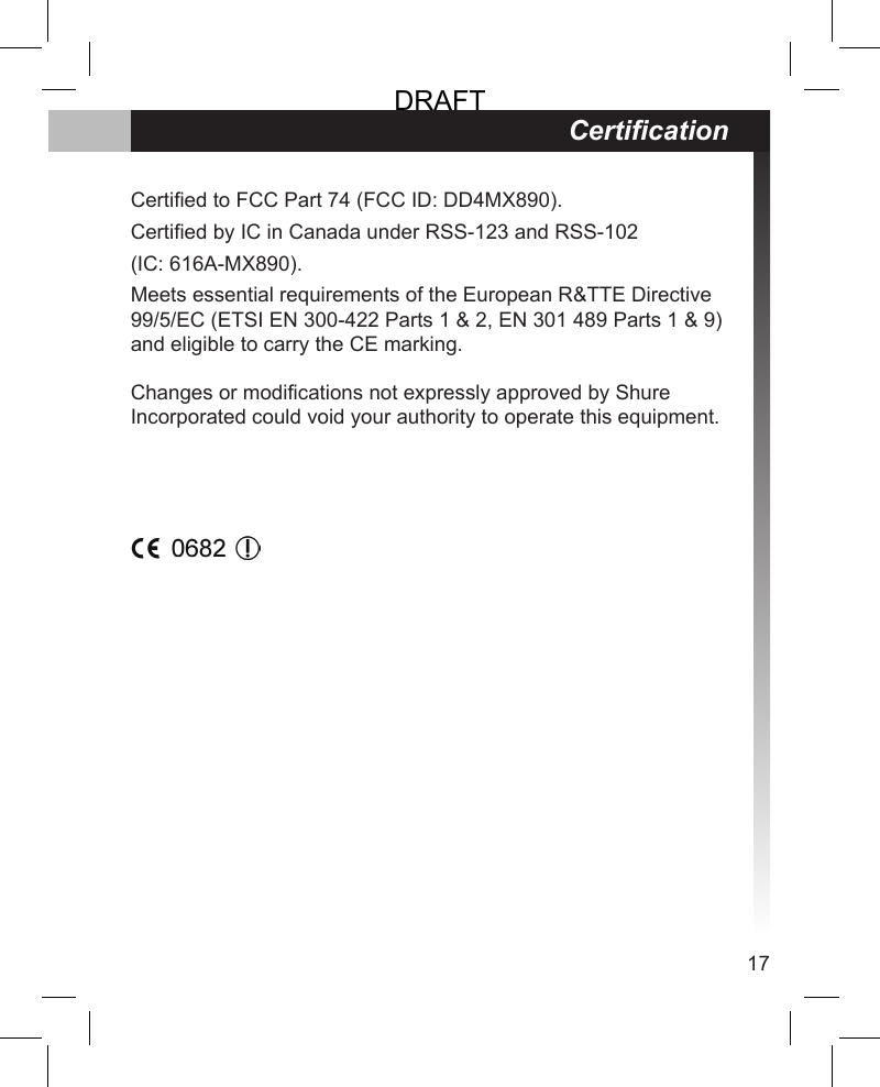 17Certied to FCC Part 74 (FCC ID: DD4MX890).Certied by IC in Canada under RSS-123 and RSS-102 (IC: 616A-MX890).Meets essential requirements of the European R&amp;TTE Directive 99/5/EC (ETSI EN 300-422 Parts 1 &amp; 2, EN 301 489 Parts 1 &amp; 9) and eligible to carry the CE marking.  Changes or modifications not expressly approved by Shure Incorporated could void your authority to operate this equipment. CerticationDRAFT