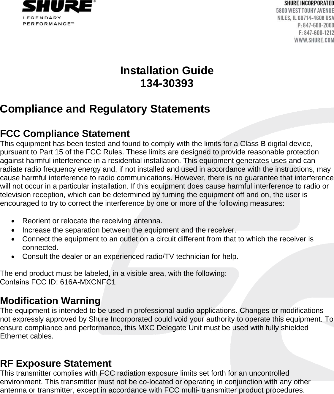 Installation Guide 134-30393 Compliance and Regulatory Statements  FCC Compliance Statement  This equipment has been tested and found to comply with the limits for a Class B digital device, pursuant to Part 15 of the FCC Rules. These limits are designed to provide reasonable protection against harmful interference in a residential installation. This equipment generates uses and can radiate radio frequency energy and, if not installed and used in accordance with the instructions, may cause harmful interference to radio communications. However, there is no guarantee that interference will not occur in a particular installation. If this equipment does cause harmful interference to radio or television reception, which can be determined by turning the equipment off and on, the user is encouraged to try to correct the interference by one or more of the following measures: Reorient or relocate the receiving antenna.Increase the separation between the equipment and the receiver.Connect the equipment to an outlet on a circuit different from that to which the receiver isconnected.Consult the dealer or an experienced radio/TV technician for help.The end product must be labeled, in a visible area, with the following: Contains FCC ID: 616A-MXCNFC1 Modification Warning The equipment is intended to be used in professional audio applications. Changes or modifications not expressly approved by Shure Incorporated could void your authority to operate this equipment. To ensure compliance and performance, this MXC Delegate Unit must be used with fully shielded Ethernet cables.  RF Exposure Statement This transmitter complies with FCC radiation exposure limits set forth for an uncontrolled environment. This transmitter must not be co-located or operating in conjunction with any other antenna or transmitter, except in accordance with FCC multi- transmitter product procedures. 