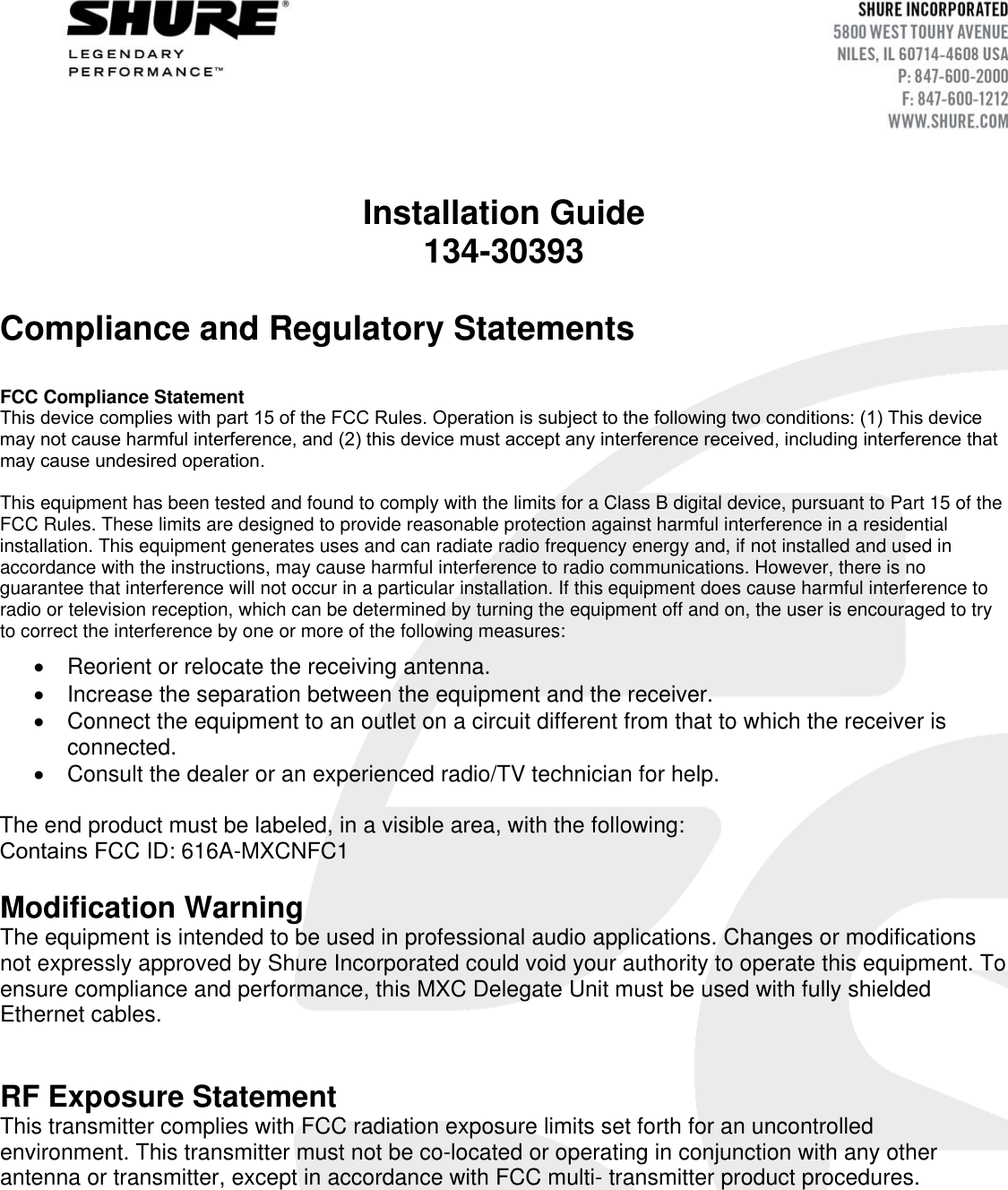 Installation Guide 134-30393 Compliance and Regulatory Statements  FCC Compliance Statement  This device complies with part 15 of the FCC Rules. Operation is subject to the following two conditions: (1) This device may not cause harmful interference, and (2) this device must accept any interference received, including interference that may cause undesired operation.This equipment has been tested and found to comply with the limits for a Class B digital device, pursuant to Part 15 of the FCC Rules. These limits are designed to provide reasonable protection against harmful interference in a residential installation. This equipment generates uses and can radiate radio frequency energy and, if not installed and used in accordance with the instructions, may cause harmful interference to radio communications. However, there is no guarantee that interference will not occur in a particular installation. If this equipment does cause harmful interference to radio or television reception, which can be determined by turning the equipment off and on, the user is encouraged to try to correct the interference by one or more of the following measures: Reorient or relocate the receiving antenna.Increase the separation between the equipment and the receiver.Connect the equipment to an outlet on a circuit different from that to which the receiver isconnected.Consult the dealer or an experienced radio/TV technician for help.The end product must be labeled, in a visible area, with the following: Contains FCC ID: 616A-MXCNFC1 Modification Warning The equipment is intended to be used in professional audio applications. Changes or modifications not expressly approved by Shure Incorporated could void your authority to operate this equipment. To ensure compliance and performance, this MXC Delegate Unit must be used with fully shielded Ethernet cables.  RF Exposure Statement This transmitter complies with FCC radiation exposure limits set forth for an uncontrolled environment. This transmitter must not be co-located or operating in conjunction with any other antenna or transmitter, except in accordance with FCC multi- transmitter product procedures. 