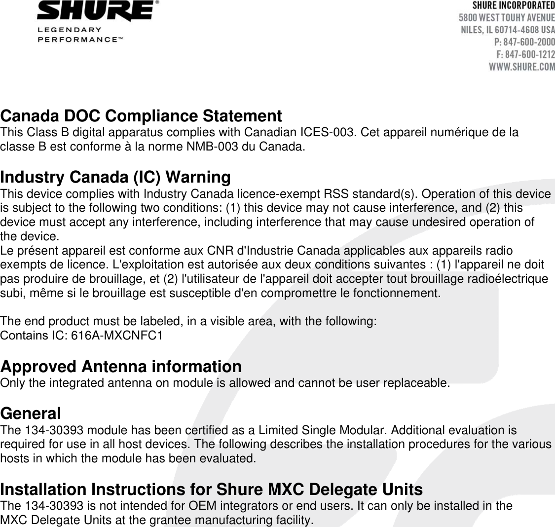 Canada DOC Compliance Statement  This Class B digital apparatus complies with Canadian ICES-003. Cet appareil numérique de la classe B est conforme à la norme NMB-003 du Canada. Industry Canada (IC) Warning  This device complies with Industry Canada licence-exempt RSS standard(s). Operation of this device is subject to the following two conditions: (1) this device may not cause interference, and (2) this device must accept any interference, including interference that may cause undesired operation of the device. Le présent appareil est conforme aux CNR d&apos;Industrie Canada applicables aux appareils radio exempts de licence. L&apos;exploitation est autorisée aux deux conditions suivantes : (1) l&apos;appareil ne doit pas produire de brouillage, et (2) l&apos;utilisateur de l&apos;appareil doit accepter tout brouillage radioélectrique subi, même si le brouillage est susceptible d&apos;en compromettre le fonctionnement. The end product must be labeled, in a visible area, with the following: Contains IC: 616A-MXCNFC1 Approved Antenna information Only the integrated antenna on module is allowed and cannot be user replaceable. General The 134-30393 module has been certified as a Limited Single Modular. Additional evaluation is required for use in all host devices. The following describes the installation procedures for the various hosts in which the module has been evaluated. Installation Instructions for Shure MXC Delegate Units The 134-30393 is not intended for OEM integrators or end users. It can only be installed in the MXC Delegate Units at the grantee manufacturing facility. 