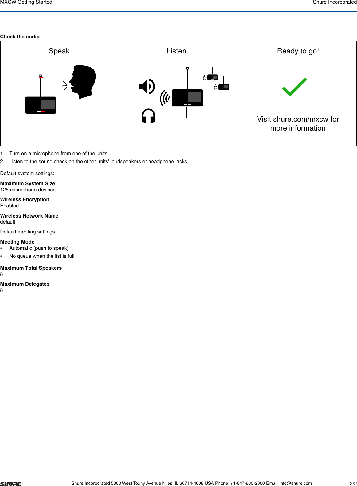 Check the audioPoEConnect to power over ethernetInsert batteryWi-Fi scan Channel selectedConnectedSearching...Speak  Listen Ready to go!Visit shure.com/mxcw for more informationSBC930 MXCW640MXCWAPTTest the audioAccess point setupMicrophone unit setupdefault1. Turn on a microphone from one of the units.2. Listen to the sound check on the other units&apos; loudspeakers or headphone jacks.Default system settings:Maximum System Size125 microphone devicesWireless EncryptionEnabledWireless Network NamedefaultDefault meeting settings:Meeting Mode• Automatic (push to speak)• No queue when the list is fullMaximum Total Speakers8Maximum Delegates8Shure IncorporatedMXCW Getting Started2/2Shure Incorporated 5800 West Touhy Avenue Niles, IL 60714-4608 USA Phone: +1-847-600-2000 Email: info@shure.com