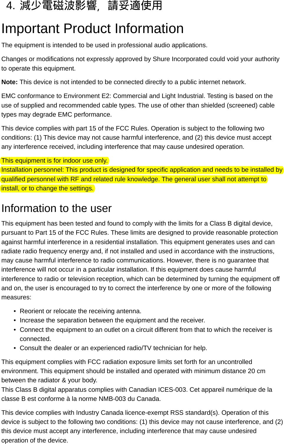 4. 減少電磁波影響，請妥適使用Important Product InformationThe equipment is intended to be used in professional audio applications.Changes or modifications not expressly approved by Shure Incorporated could void your authority to operate this equipment.Note: This device is not intended to be connected directly to a public internet network.EMC conformance to Environment E2: Commercial and Light Industrial. Testing is based on the use of supplied and recommended cable types. The use of other than shielded (screened) cable types may degrade EMC performance.This device complies with part 15 of the FCC Rules. Operation is subject to the following two conditions: (1) This device may not cause harmful interference, and (2) this device must accept any interference received, including interference that may cause undesired operation.This equipment is for indoor use only.Installation personnel: This product is designed for specific application and needs to be installed by qualified personnel with RF and related rule knowledge. The general user shall not attempt to install, or to change the settings.Information to the userThis equipment has been tested and found to comply with the limits for a Class B digital device, pursuant to Part 15 of the FCC Rules. These limits are designed to provide reasonable protection against harmful interference in a residential installation. This equipment generates uses and can radiate radio frequency energy and, if not installed and used in accordance with the instructions, may cause harmful interference to radio communications. However, there is no guarantee that interference will not occur in a particular installation. If this equipment does cause harmful interference to radio or television reception, which can be determined by turning the equipment off and on, the user is encouraged to try to correct the interference by one or more of the following measures:•Reorient or relocate the receiving antenna.•Increase the separation between the equipment and the receiver.•Connect the equipment to an outlet on a circuit different from that to which the receiver is connected.•Consult the dealer or an experienced radio/TV technician for help.This equipment complies with FCC radiation exposure limits set forth for an uncontrolled environment. This equipment should be installed and operated with minimum distance 20 cm between the radiator &amp; your body.This Class B digital apparatus complies with Canadian ICES-003. Cet appareil numérique de la classe B est conforme à la norme NMB-003 du Canada.This device complies with Industry Canada licence-exempt RSS standard(s). Operation of this device is subject to the following two conditions: (1) this device may not cause interference, and (2) this device must accept any interference, including interference that may cause undesired operation of the device.