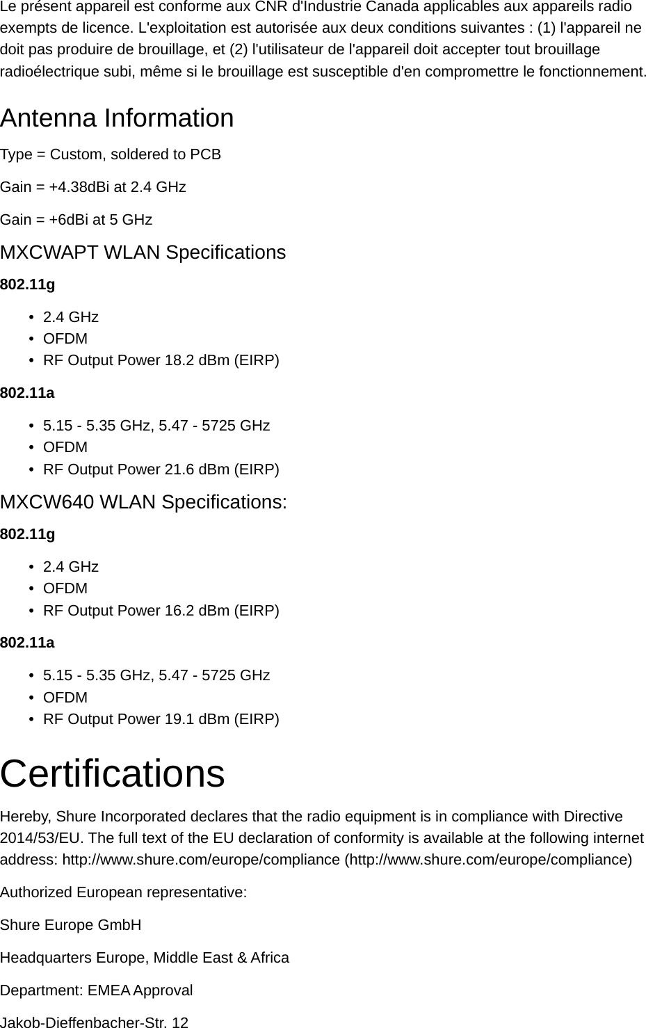 Le présent appareil est conforme aux CNR d&apos;Industrie Canada applicables aux appareils radio exempts de licence. L&apos;exploitation est autorisée aux deux conditions suivantes : (1) l&apos;appareil ne doit pas produire de brouillage, et (2) l&apos;utilisateur de l&apos;appareil doit accepter tout brouillage radioélectrique subi, même si le brouillage est susceptible d&apos;en compromettre le fonctionnement.Antenna InformationType = Custom, soldered to PCBGain = +4.38dBi at 2.4 GHzGain = +6dBi at 5 GHzMXCWAPT WLAN Specifications802.11g•2.4 GHz•OFDM•RF Output Power 18.2 dBm (EIRP)802.11a•5.15 - 5.35 GHz, 5.47 - 5725 GHz•OFDM•RF Output Power 21.6 dBm (EIRP)MXCW640 WLAN Specifications:802.11g•2.4 GHz•OFDM•RF Output Power 16.2 dBm (EIRP)802.11a•5.15 - 5.35 GHz, 5.47 - 5725 GHz•OFDM•RF Output Power 19.1 dBm (EIRP)CertificationsHereby, Shure Incorporated declares that the radio equipment is in compliance with Directive 2014/53/EU. The full text of the EU declaration of conformity is available at the following internet address: http://www.shure.com/europe/compliance (http://www.shure.com/europe/compliance)Authorized European representative:Shure Europe GmbHHeadquarters Europe, Middle East &amp; AfricaDepartment: EMEA ApprovalJakob-Dieffenbacher-Str. 12
