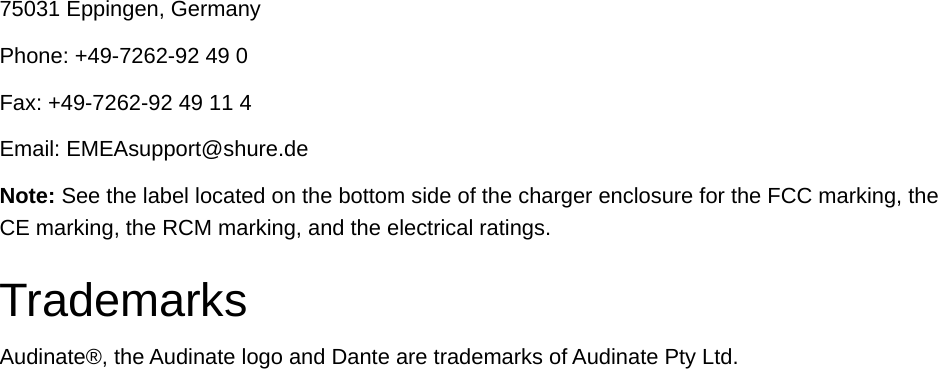 75031 Eppingen, GermanyPhone: +49-7262-92 49 0Fax: +49-7262-92 49 11 4Email: EMEAsupport@shure.deNote: See the label located on the bottom side of the charger enclosure for the FCC marking, the CE marking, the RCM marking, and the electrical ratings.TrademarksAudinate®, the Audinate logo and Dante are trademarks of Audinate Pty Ltd.