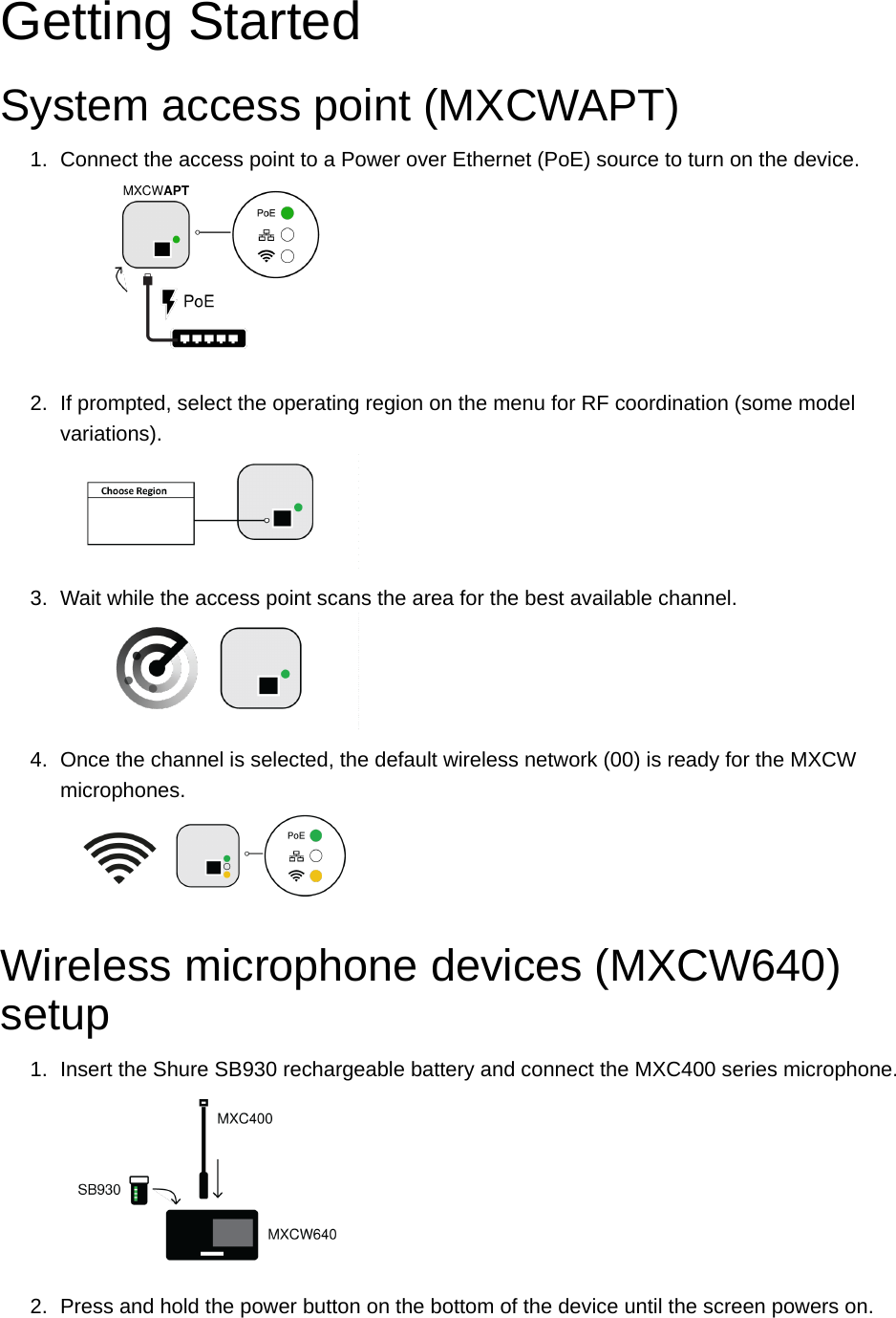 Getting StartedSystem access point (MXCWAPT)1. Connect the access point to a Power over Ethernet (PoE) source to turn on the device.2. If prompted, select the operating region on the menu for RF coordination (some model variations).3. Wait while the access point scans the area for the best available channel.4. Once the channel is selected, the default wireless network (00) is ready for the MXCW microphones.Wireless microphone devices (MXCW640) setup1. Insert the Shure SB930 rechargeable battery and connect the MXC400 series microphone.2. Press and hold the power button on the bottom of the device until the screen powers on.