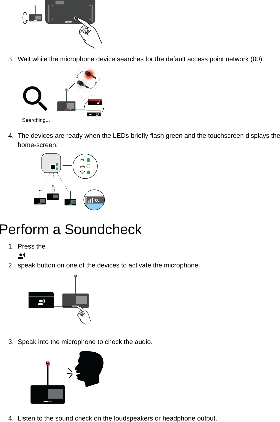 3. Wait while the microphone device searches for the default access point network (00).4. The devices are ready when the LEDs briefly flash green and the touchscreen displays the home-screen.Perform a Soundcheck1. Press the2. speak button on one of the devices to activate the microphone.3. Speak into the microphone to check the audio.4. Listen to the sound check on the loudspeakers or headphone output.